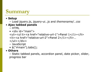 Summary
• Setup
– Load jquery.js, jquery-ui…js and themename/…css
• Ajax tabbed panels
– HTML
• <div id="main">
<ul><ul li><a href="relative-url-1">Panel 1</1></li>
<li><a href="relative-url-2">Panel 2</1></li>…
</ul></div>
– JavaScript
• $("#main").tabs();
• Others
– Static tabbed panels, accordion panel, date picker, slider,
progress bar
 