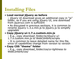 Installing Files
• Load normal jQuery as before
– jQuery UI download gives an additional copy in “js”
folder, so if you are using jQuery UI, one download
from jqueryui.com is sufficient
• As discussed in previous sections, it is common to
rename jQuery-1.3.x.min.js to jQuery.js to simplify
upgrades
• Copy jQuery-ui-1.7.x.custom.min.js
– E.g., copy download_folder/js/jQuery-ui-
1.7.x.custom.min.js to WebContent/scripts
– It is common to leave detailed name for this file,
since UI capabilities change from version to version
• Copy CSS “theme” folder
– E.g., copy download_folder/css/ui-lightness to
WebContent/css/
 