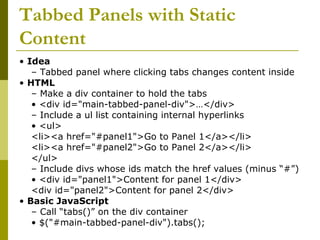 Tabbed Panels with Static
Content
• Idea
– Tabbed panel where clicking tabs changes content inside
• HTML
– Make a div container to hold the tabs
• <div id="main-tabbed-panel-div">…</div>
– Include a ul list containing internal hyperlinks
• <ul>
<li><a href="#panel1">Go to Panel 1</a></li>
<li><a href="#panel2">Go to Panel 2</a></li>
</ul>
– Include divs whose ids match the href values (minus “#”)
• <div id="panel1">Content for panel 1</div>
<div id="panel2">Content for panel 2</div>
• Basic JavaScript
– Call “tabs()” on the div container
• $("#main-tabbed-panel-div").tabs();
 