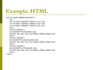 Example: HTML
<div id="static-tabbed-panel-div">
<ul>
<li><a href="#panel1">Panel 1</a></li>
<li><a href="#panel2">Panel 2</a></li>
<li><a href="#panel3">Panel 3</a></li>
</ul>
<div id="panel1">
<p>Content for first panel.</p>
<p>Foo, bar, baz.</p><p>Yadda, yadda, yadda.</p>
</div>
<div id="panel2">
<p>Content for second panel.</p>
<p>Foo, bar, baz.</p><p>Yadda, yadda, yadda.</p>
</div>
<div id="panel3">
<p>Content for third panel.</p>
<p>Foo, bar, baz.</p><p>Yadda, yadda, yadda.</p>
</div>
</div>
 