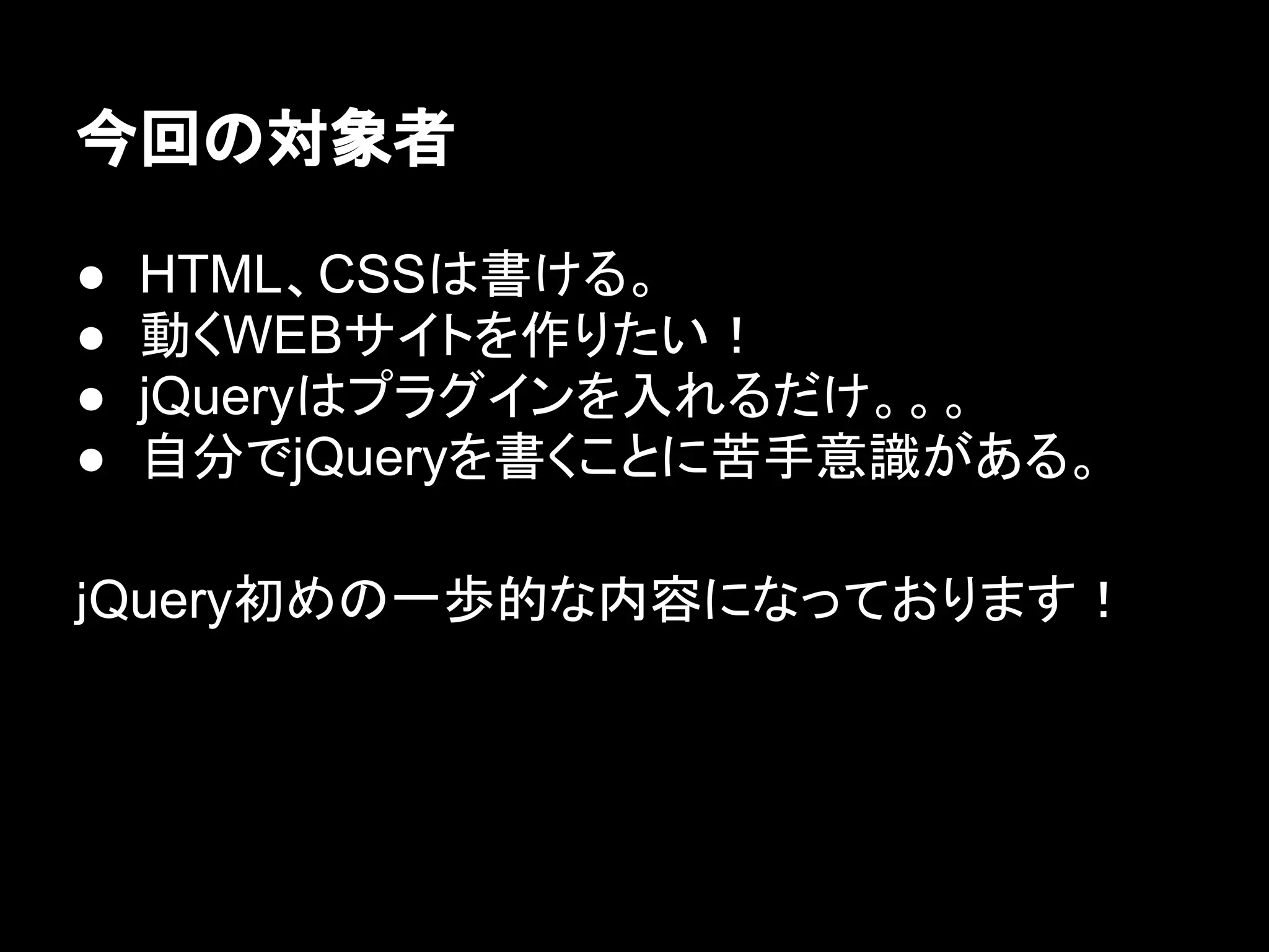 今回の対象者
● HTML、CSSは書ける。
● 動くWEBサイトを作りたい！
● jQueryはプラグインを入れるだけ。。。
● 自分でjQueryを書くことに苦手意識がある。
ｊQuery初めの一歩的な内容になっております！
 