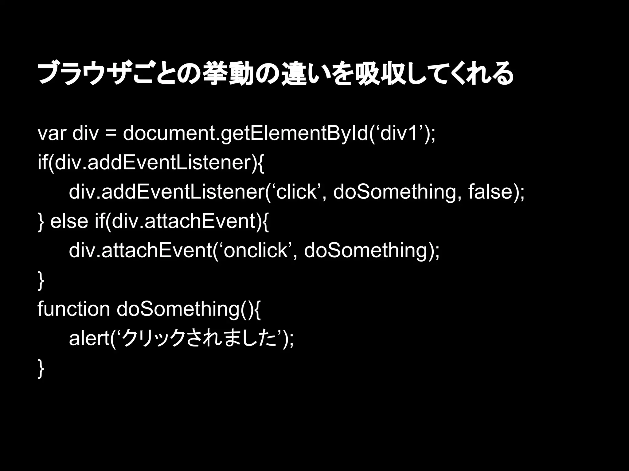 ブラウザごとの挙動の違いを吸収してくれる
var div = document.getElementById(‘div1’);
if(div.addEventListener){
div.addEventListener(‘click’, doSomething, false);
} else if(div.attachEvent){
div.attachEvent(‘onclick’, doSomething);
}
function doSomething(){
alert(‘クリックされました’);
}
 