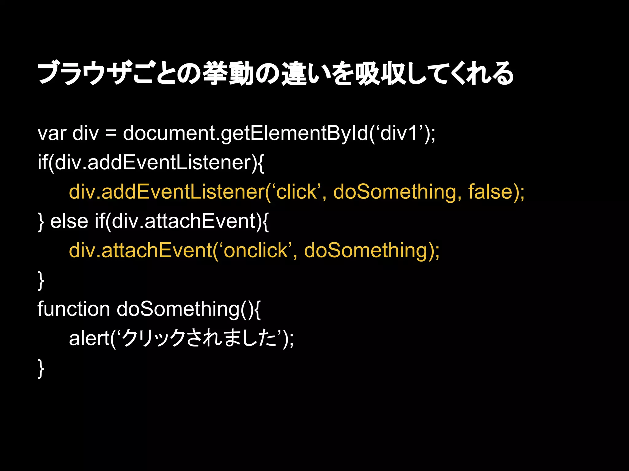 ブラウザごとの挙動の違いを吸収してくれる
var div = document.getElementById(‘div1’);
if(div.addEventListener){
div.addEventListener(‘click’, doSomething, false);
} else if(div.attachEvent){
div.attachEvent(‘onclick’, doSomething);
}
function doSomething(){
alert(‘クリックされました’);
}
 