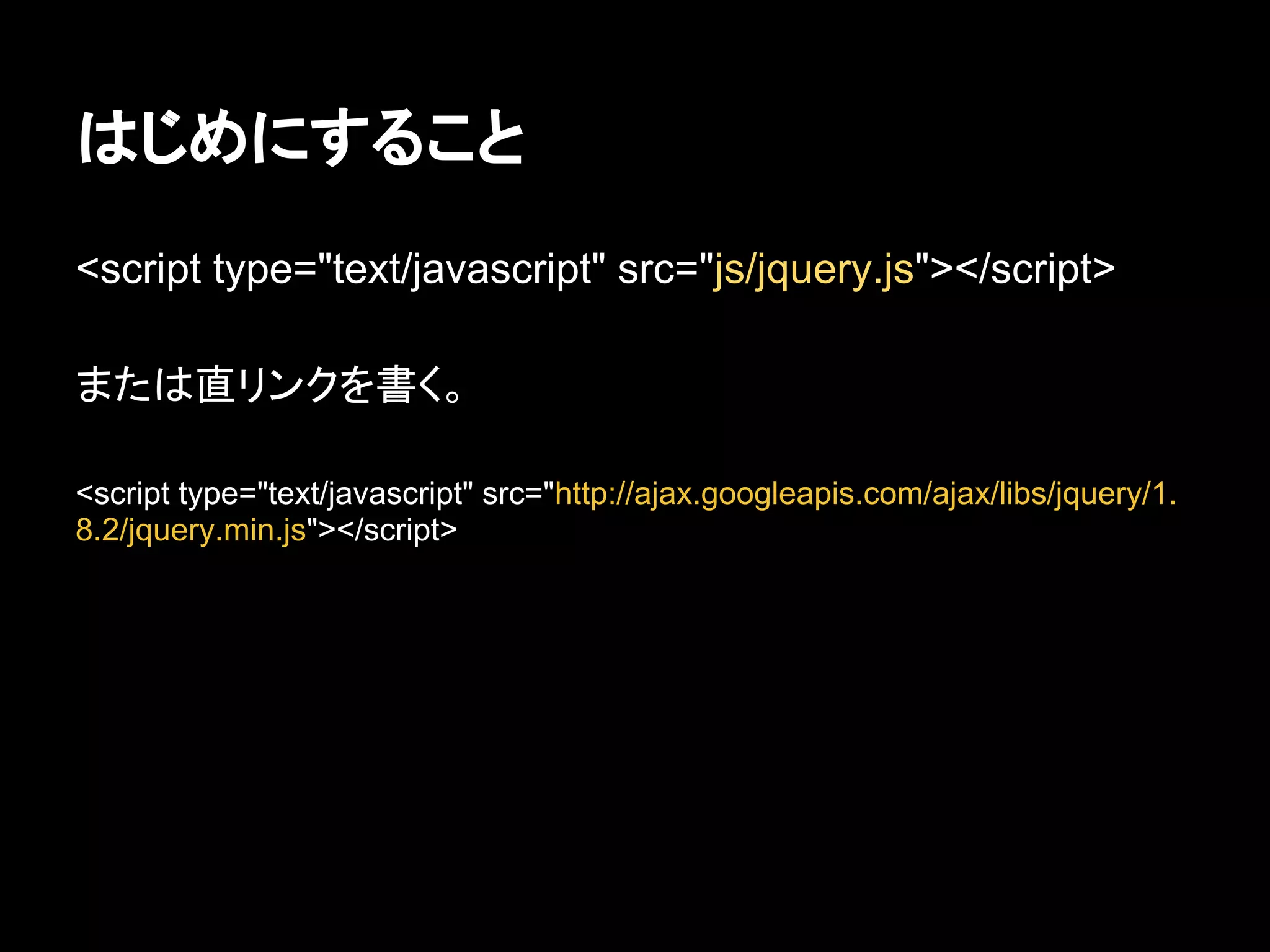 はじめにすること
<script type="text/javascript" src="js/jquery.js"></script>
または直リンクを書く。
<script type="text/javascript" src="http://ajax.googleapis.com/ajax/libs/jquery/1.
8.2/jquery.min.js"></script>
 