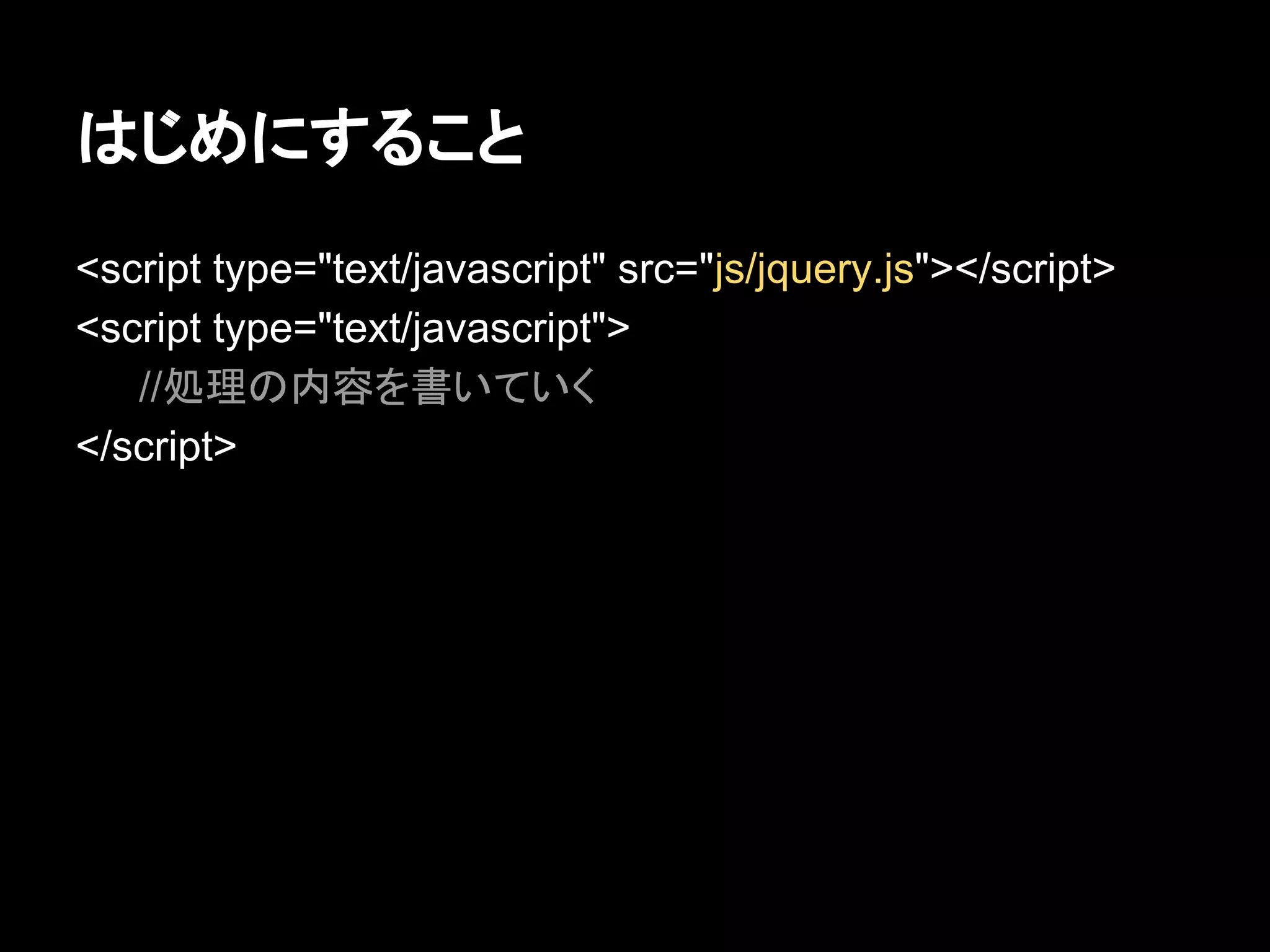 はじめにすること
<script type="text/javascript" src="js/jquery.js"></script>
<script type="text/javascript">
//処理の内容を書いていく
</script>
 
