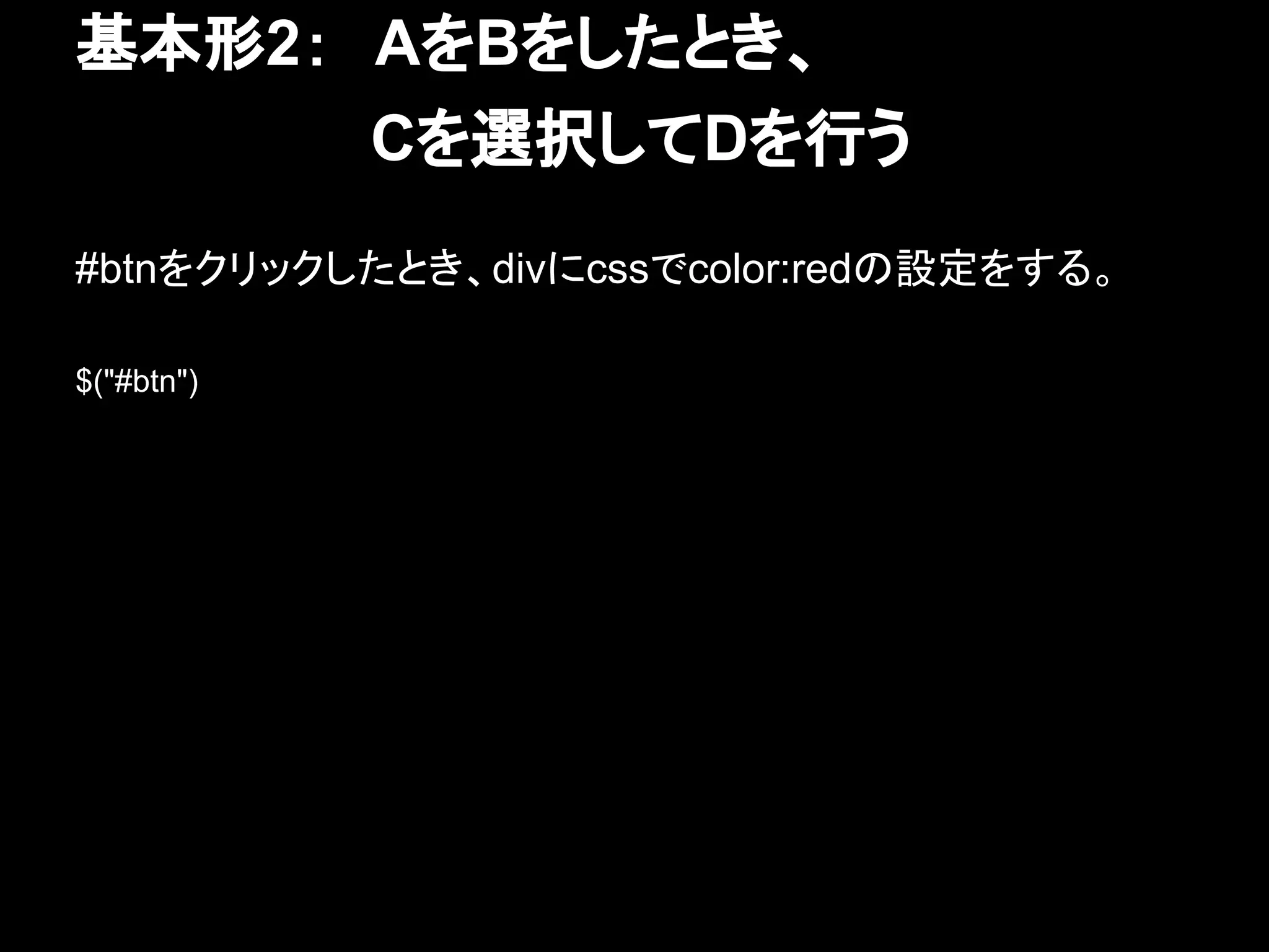 基本形2：　AをBをしたとき、
　　　　　　　Cを選択してDを行う
#btnをクリックしたとき、divにcssでcolor:redの設定をする。
$("#btn")
 
