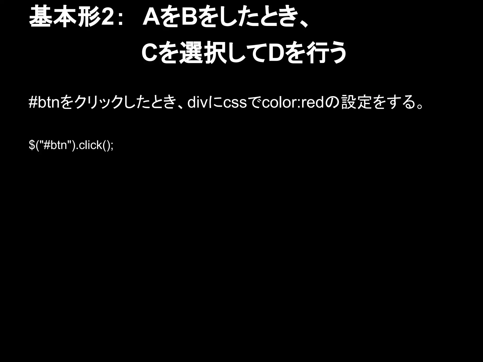 基本形2：　AをBをしたとき、
　　　　　　　Cを選択してDを行う
#btnをクリックしたとき、divにcssでcolor:redの設定をする。
$("#btn").click();
 