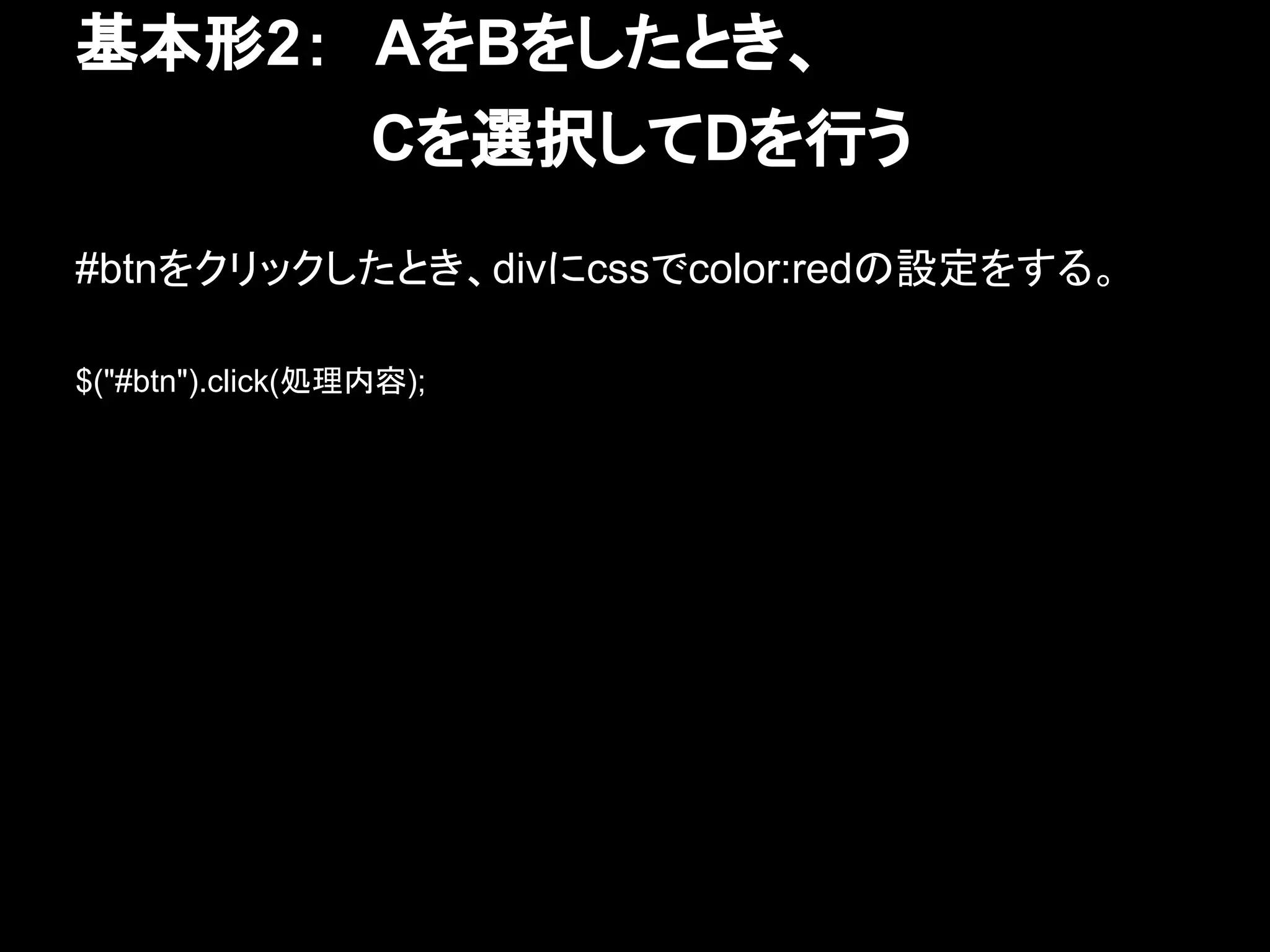 基本形2：　AをBをしたとき、
　　　　　　　Cを選択してDを行う
#btnをクリックしたとき、divにcssでcolor:redの設定をする。
$("#btn").click(処理内容);
 