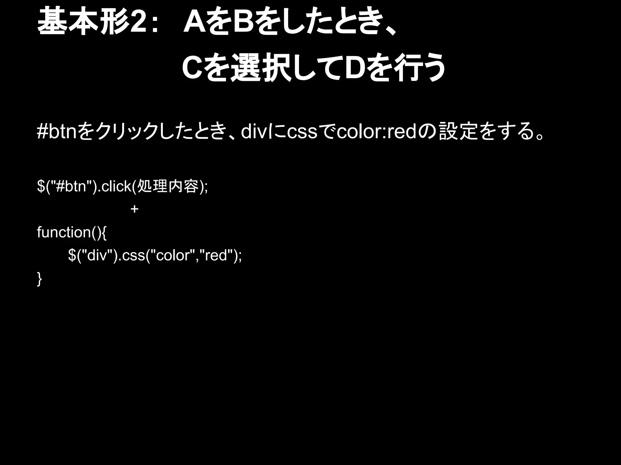 基本形2：　AをBをしたとき、
　　　　　　　Cを選択してDを行う
#btnをクリックしたとき、divにcssでcolor:redの設定をする。
$("#btn").click(処理内容);
+
function(){
$("div").css("color","red");
}
 