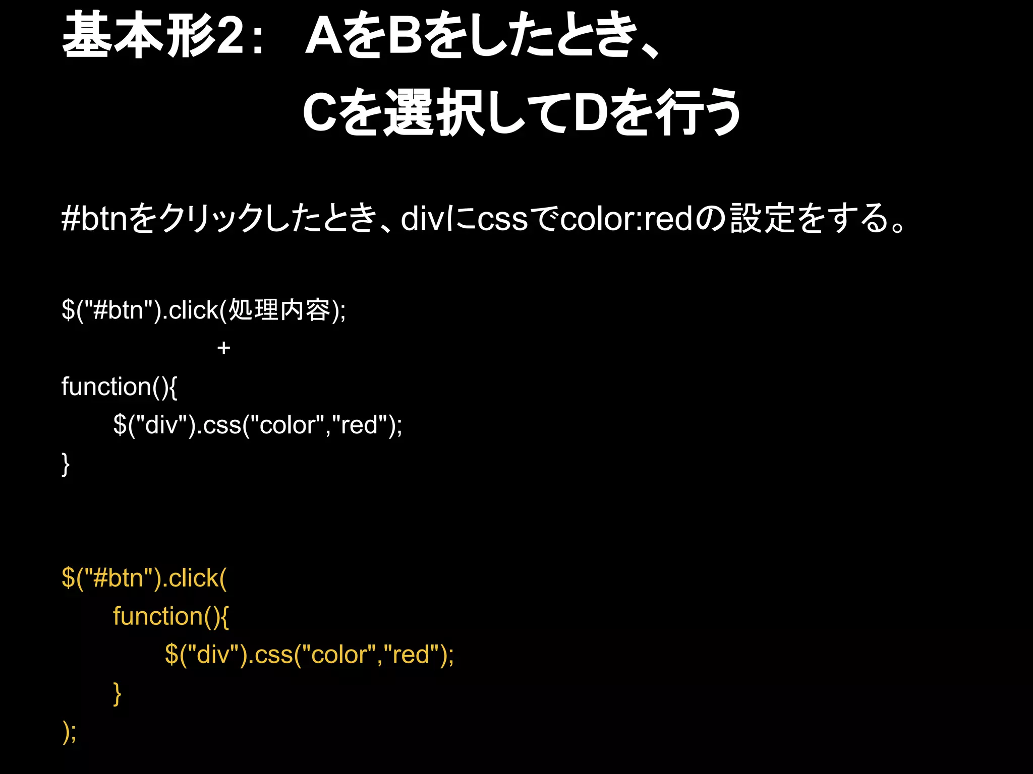 基本形2：　AをBをしたとき、
　　　　　　　Cを選択してDを行う
#btnをクリックしたとき、divにcssでcolor:redの設定をする。
$("#btn").click(処理内容);
+
function(){
$("div").css("color","red");
}
$("#btn").click(
function(){
$("div").css("color","red");
}
);
 
