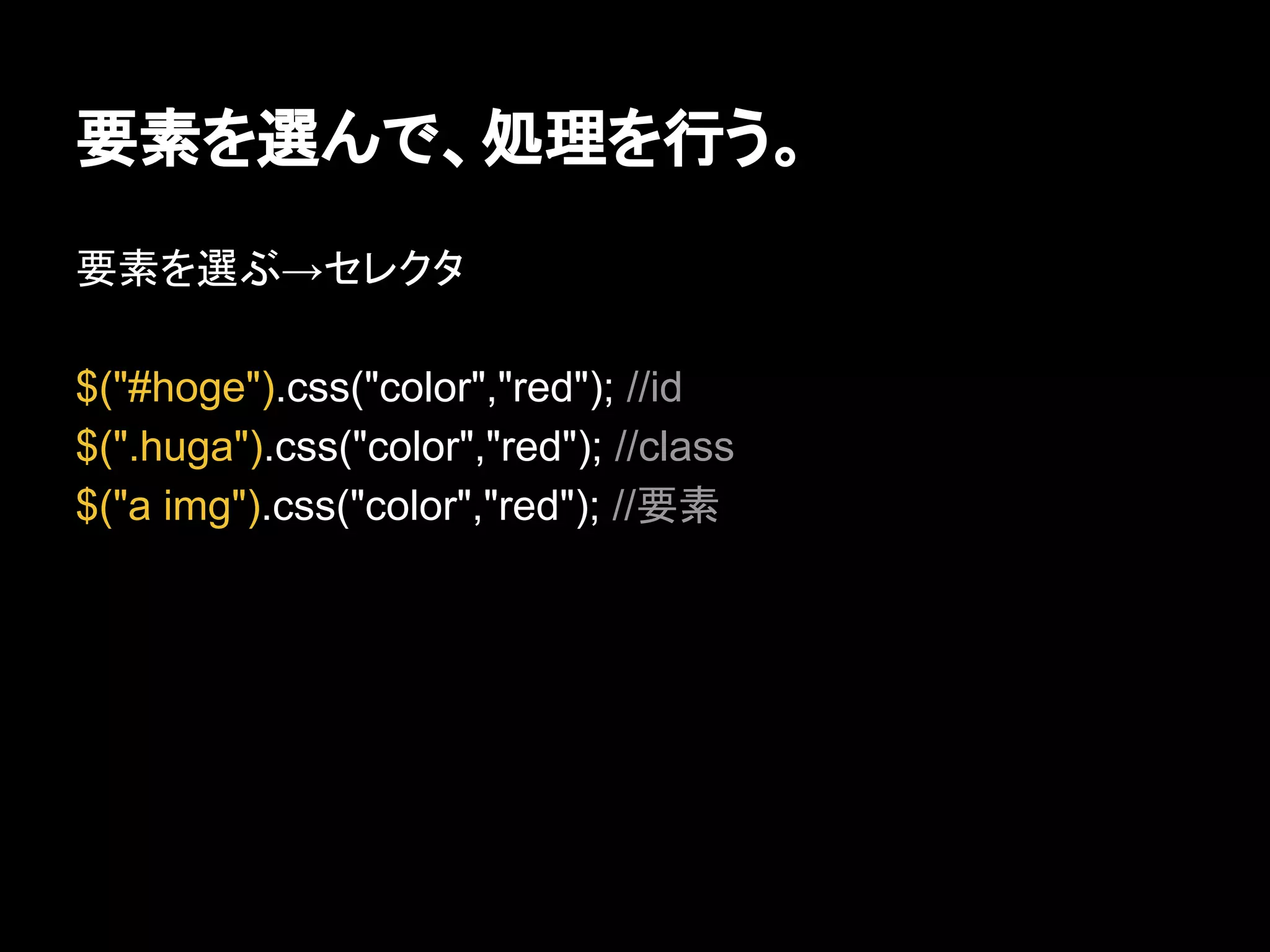 要素を選んで、処理を行う。
要素を選ぶ→セレクタ
$("#hoge").css("color","red"); //id
$(".huga").css("color","red"); //class
$("a img").css("color","red"); //要素
 