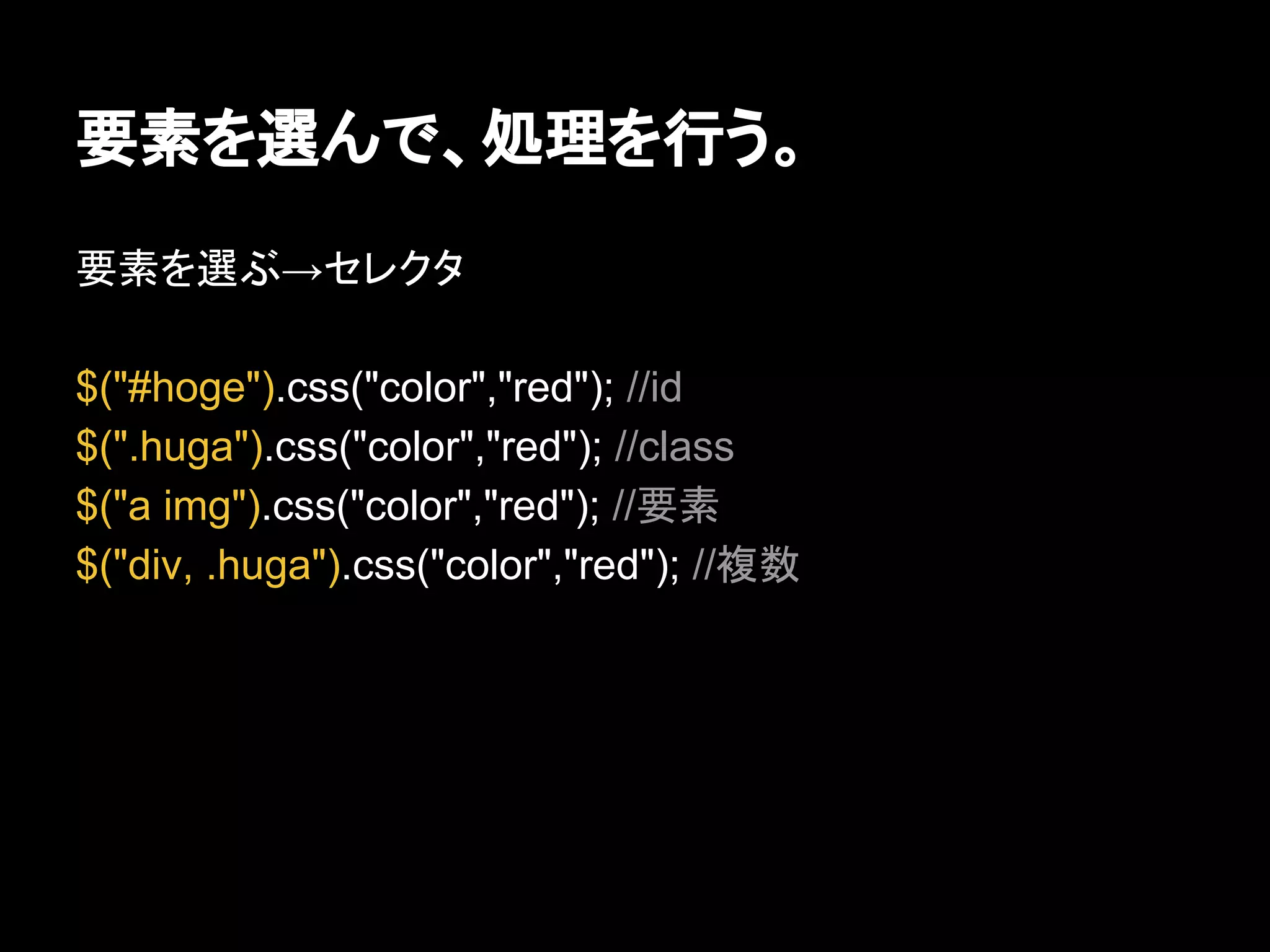 要素を選んで、処理を行う。
要素を選ぶ→セレクタ
$("#hoge").css("color","red"); //id
$(".huga").css("color","red"); //class
$("a img").css("color","red"); //要素
$("div, .huga").css("color","red"); //複数
 