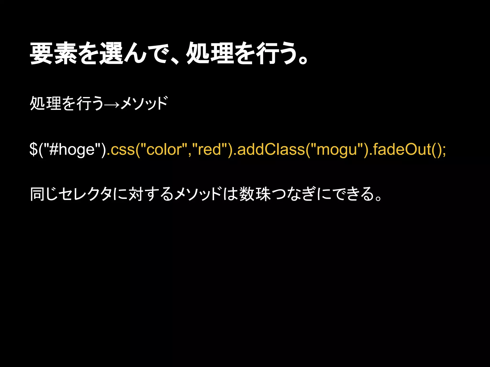要素を選んで、処理を行う。
処理を行う→メソッド
$("#hoge").css("color","red").addClass("mogu").fadeOut();
同じセレクタに対するメソッドは数珠つなぎにできる。
 