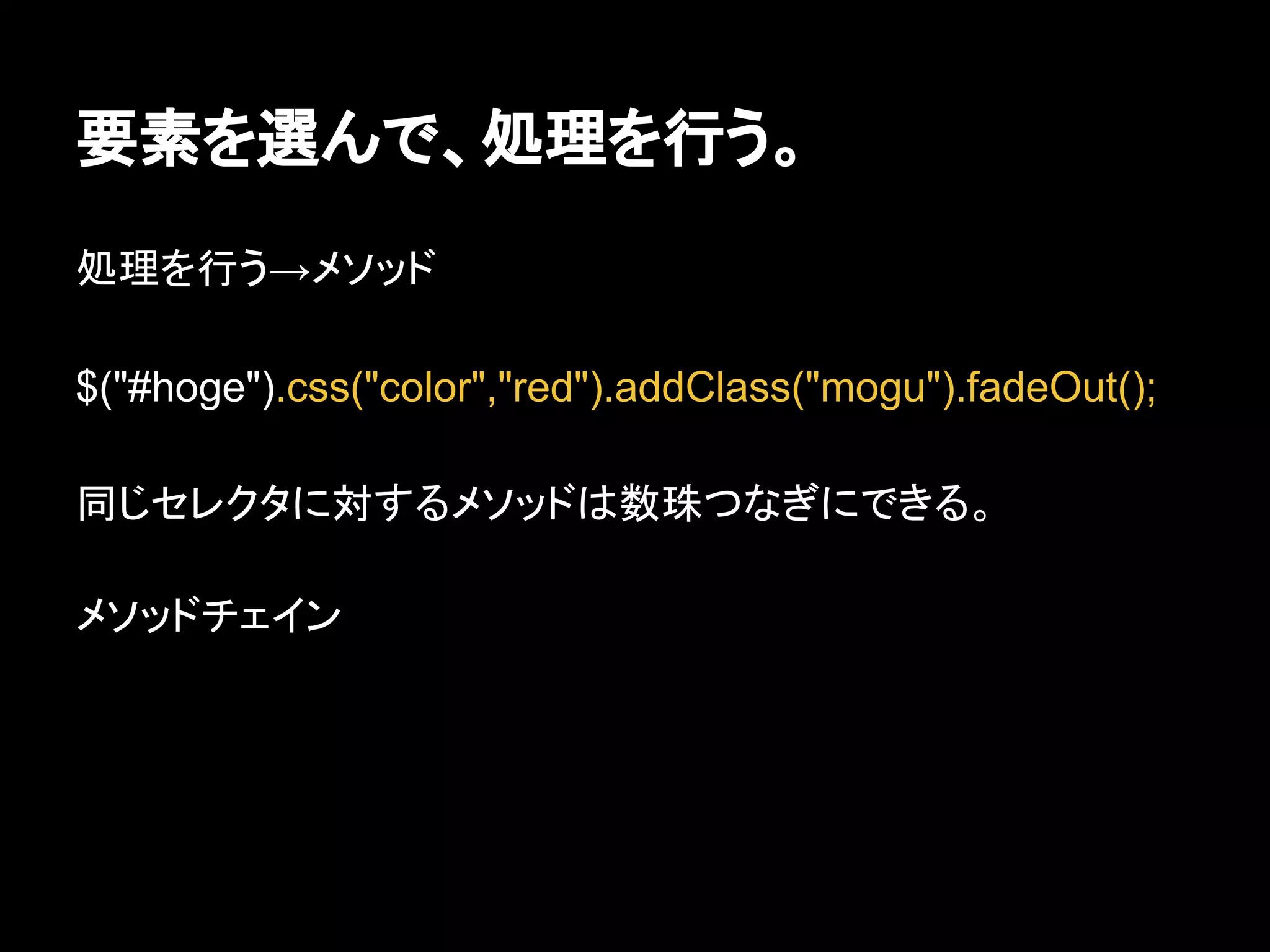 要素を選んで、処理を行う。
処理を行う→メソッド
$("#hoge").css("color","red").addClass("mogu").fadeOut();
同じセレクタに対するメソッドは数珠つなぎにできる。
メソッドチェイン
 