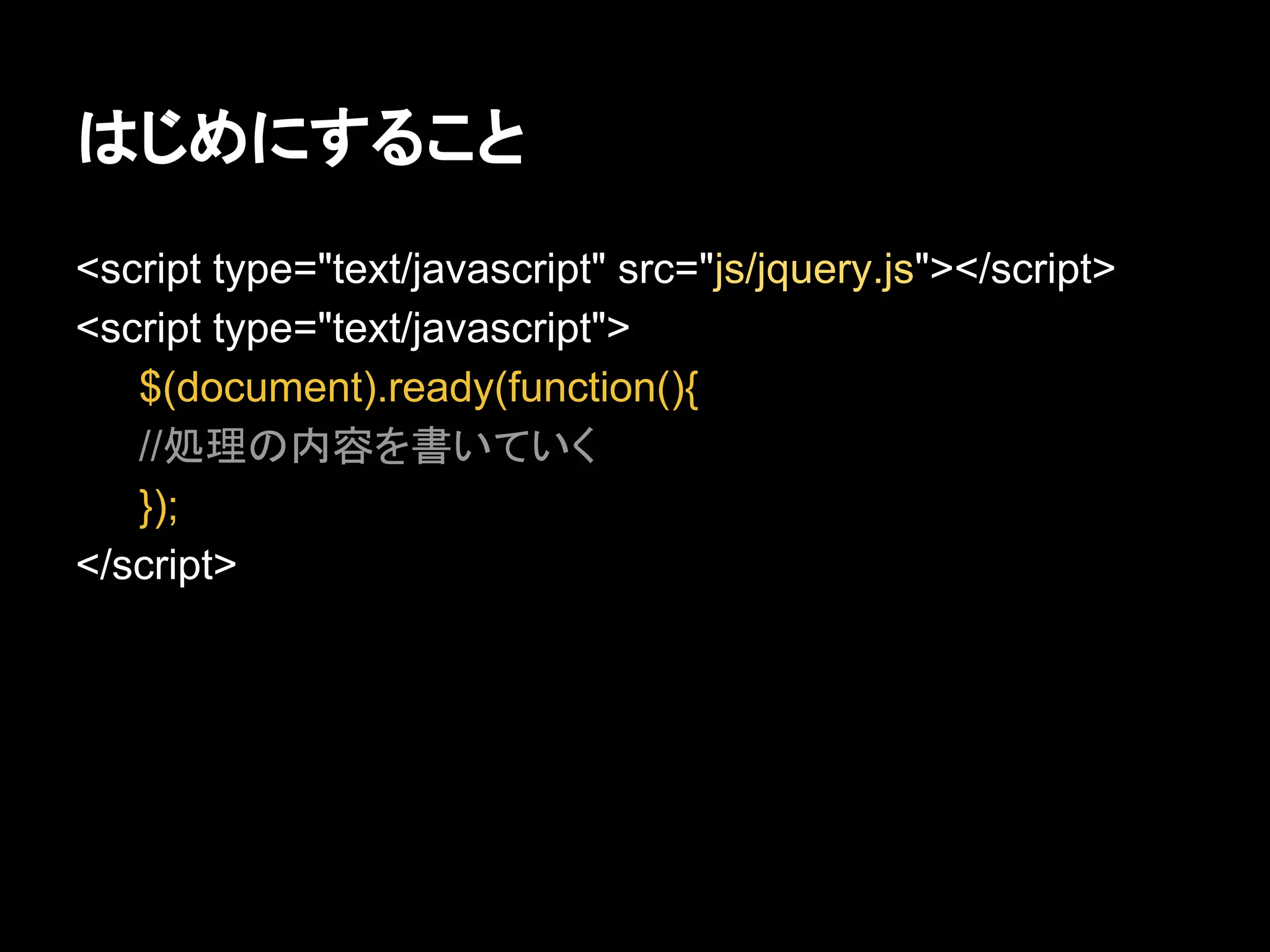 はじめにすること
<script type="text/javascript" src="js/jquery.js"></script>
<script type="text/javascript">
$(document).ready(function(){
//処理の内容を書いていく
});
</script>
 
