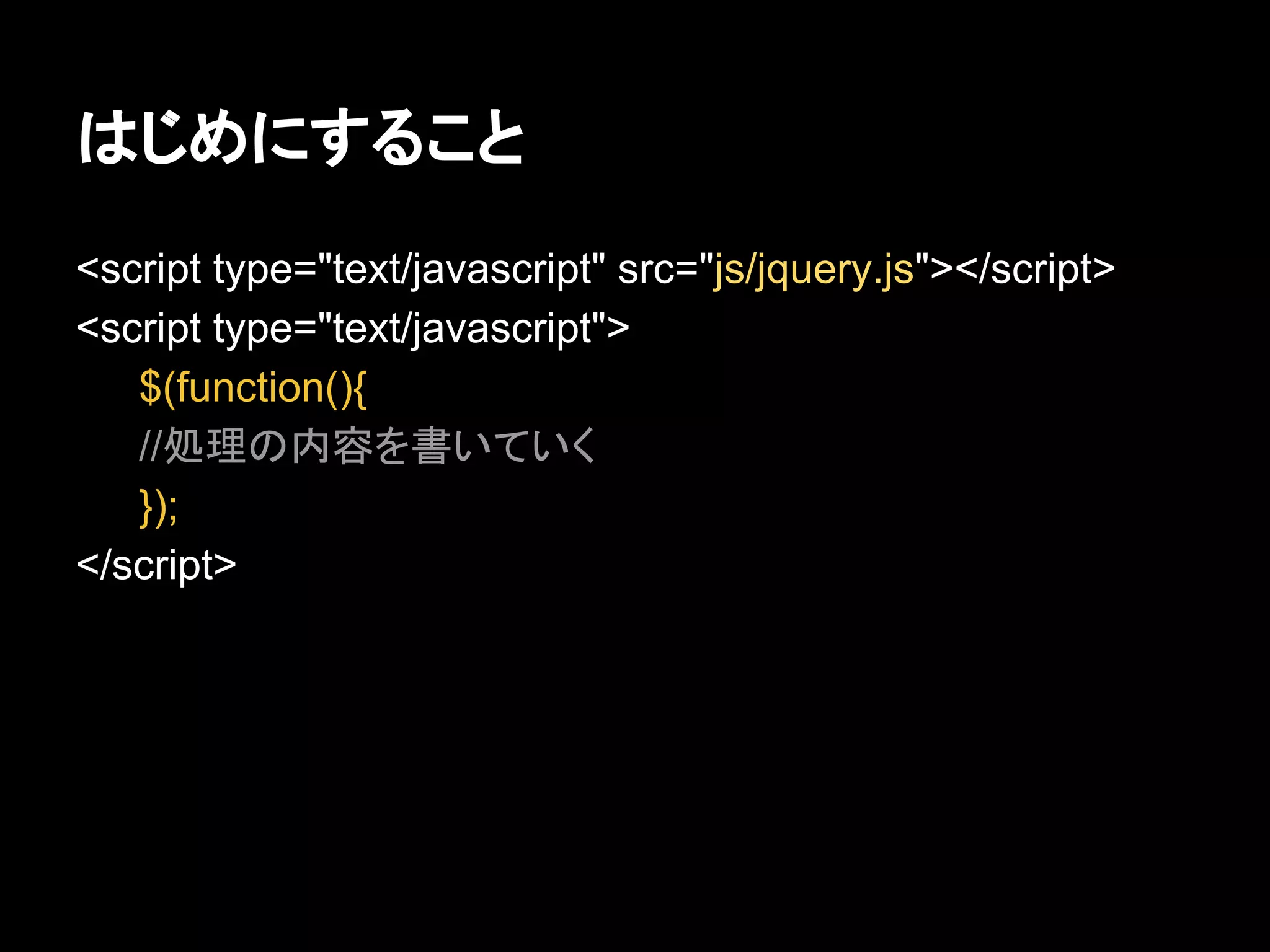 はじめにすること
<script type="text/javascript" src="js/jquery.js"></script>
<script type="text/javascript">
$(function(){
//処理の内容を書いていく
});
</script>
 
