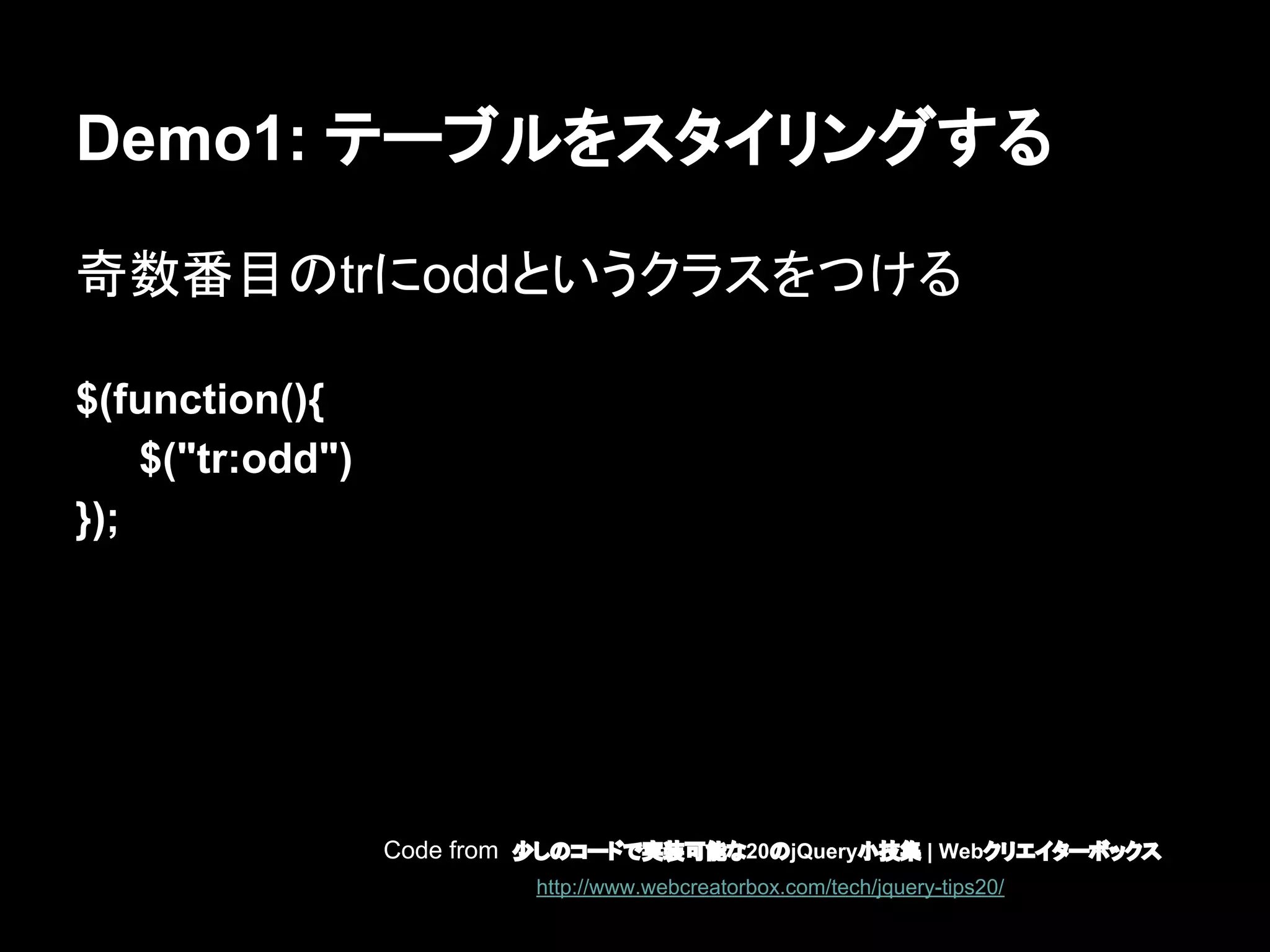 Demo1: テーブルをスタイリングする
奇数番目のtrにoddというクラスをつける
$(function(){
$("tr:odd")
});
Code from 少しのコードで実装可能な20のjQuery小技集 | Webクリエイターボックス
http://www.webcreatorbox.com/tech/jquery-tips20/
 