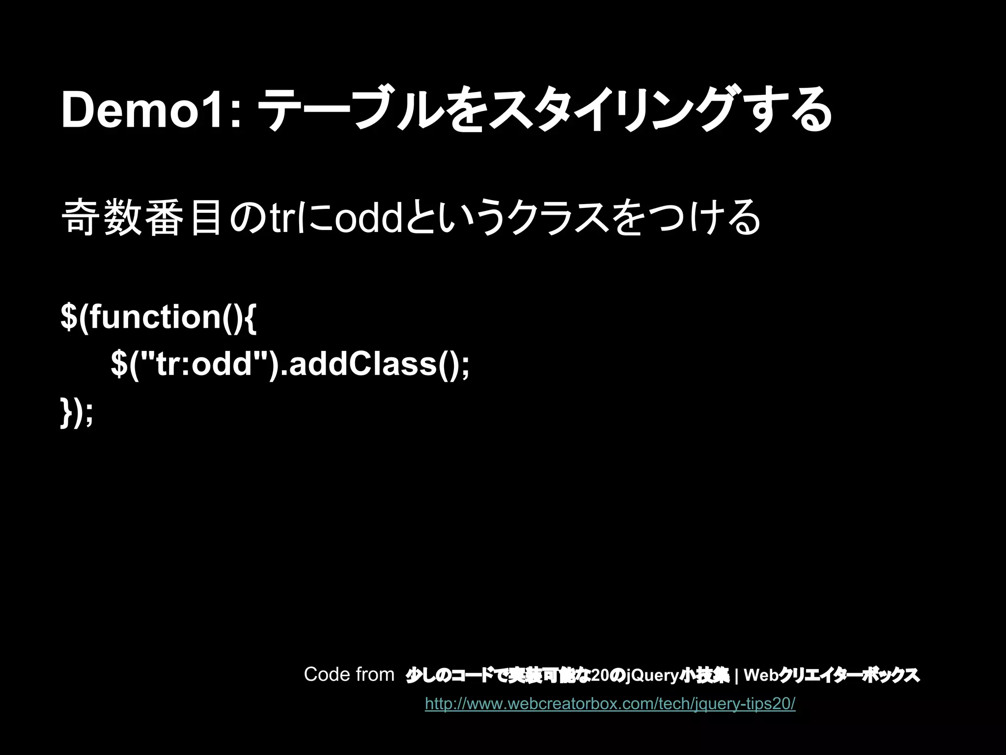 Demo1: テーブルをスタイリングする
奇数番目のtrにoddというクラスをつける
$(function(){
$("tr:odd").addClass();
});
Code from 少しのコードで実装可能な20のjQuery小技集 | Webクリエイターボックス
http://www.webcreatorbox.com/tech/jquery-tips20/
 