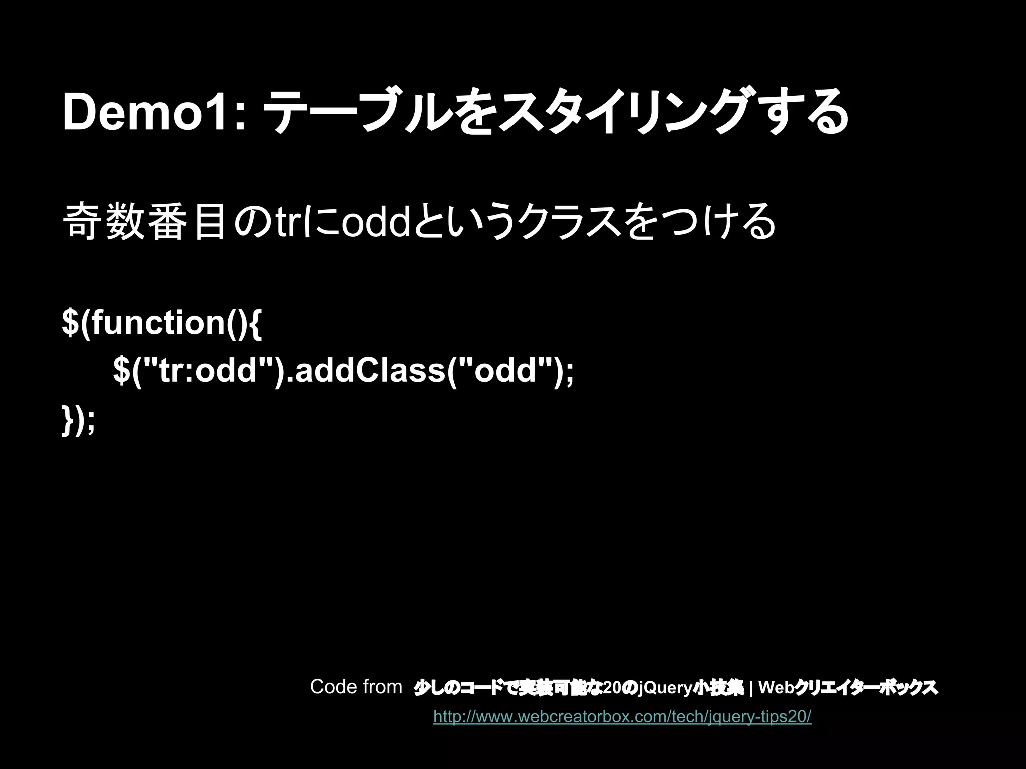 Demo1: テーブルをスタイリングする
奇数番目のtrにoddというクラスをつける
$(function(){
$("tr:odd").addClass("odd");
});
Code from 少しのコードで実装可能な20のjQuery小技集 | Webクリエイターボックス
http://www.webcreatorbox.com/tech/jquery-tips20/
 