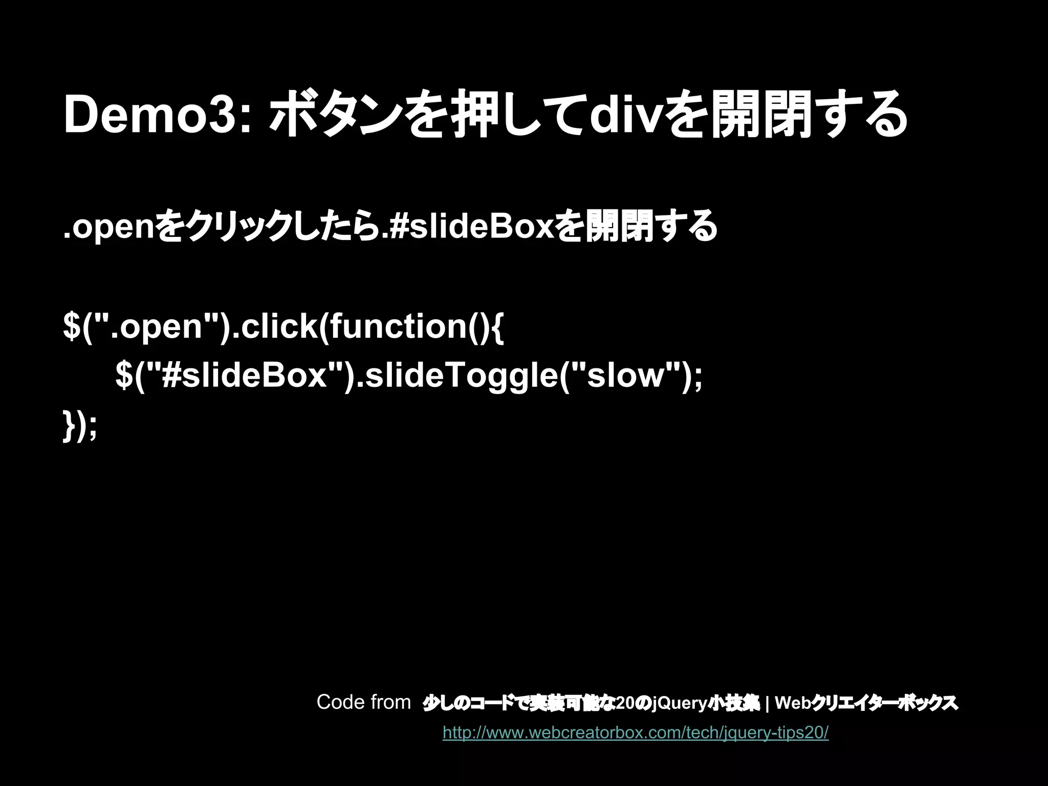 Demo3: ボタンを押してdivを開閉する
.openをクリックしたら.#slideBoxを開閉する
$(".open").click(function(){
$("#slideBox").slideToggle("slow");
});
Code from 少しのコードで実装可能な20のjQuery小技集 | Webクリエイターボックス
http://www.webcreatorbox.com/tech/jquery-tips20/
 