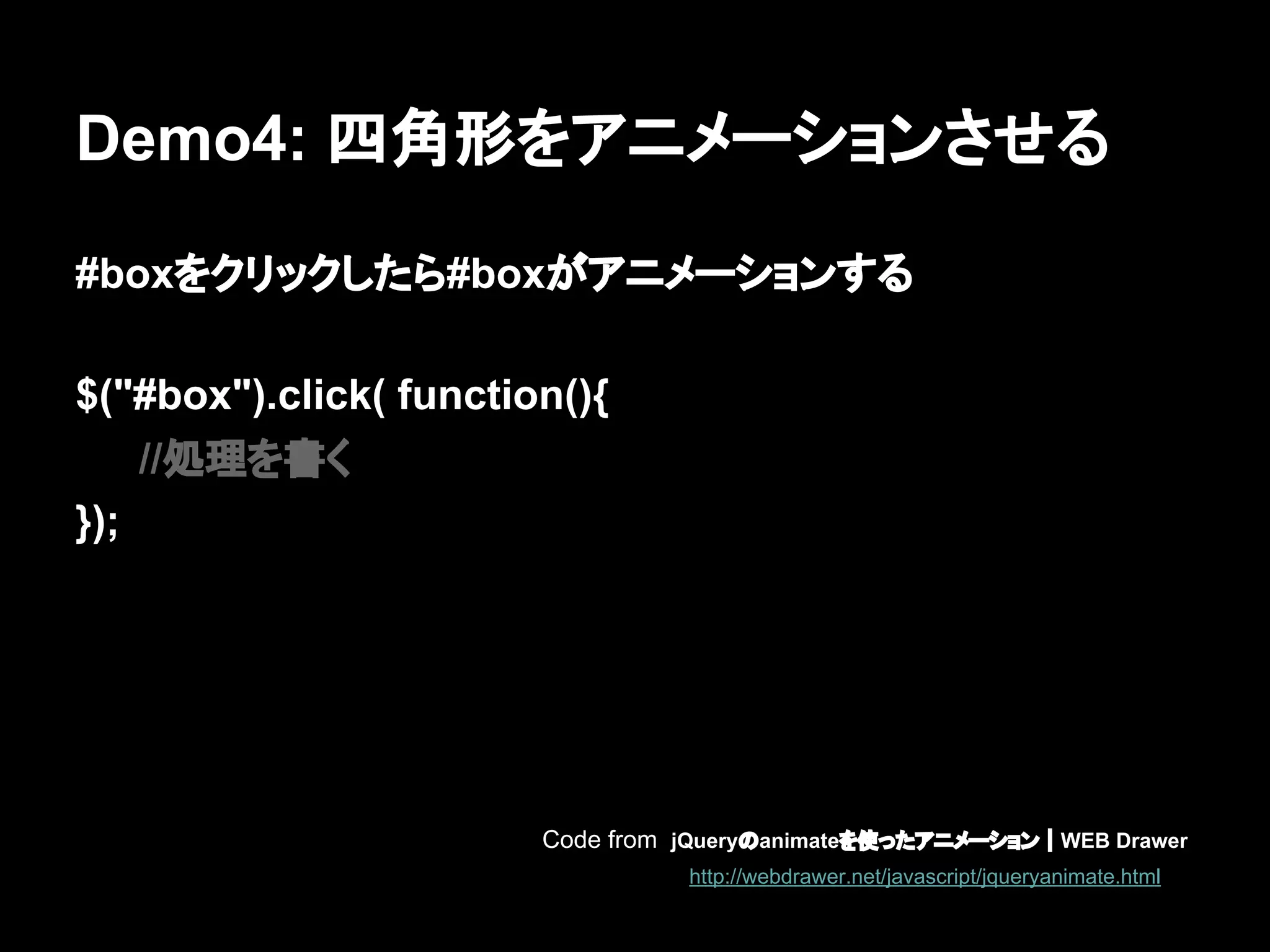 Demo4: 四角形をアニメーションさせる
#boxをクリックしたら#boxがアニメーションする
$("#box").click( function(){
//処理を書く
});
Code from jQueryのanimateを使ったアニメーション｜WEB Drawer
http://webdrawer.net/javascript/jqueryanimate.html
 