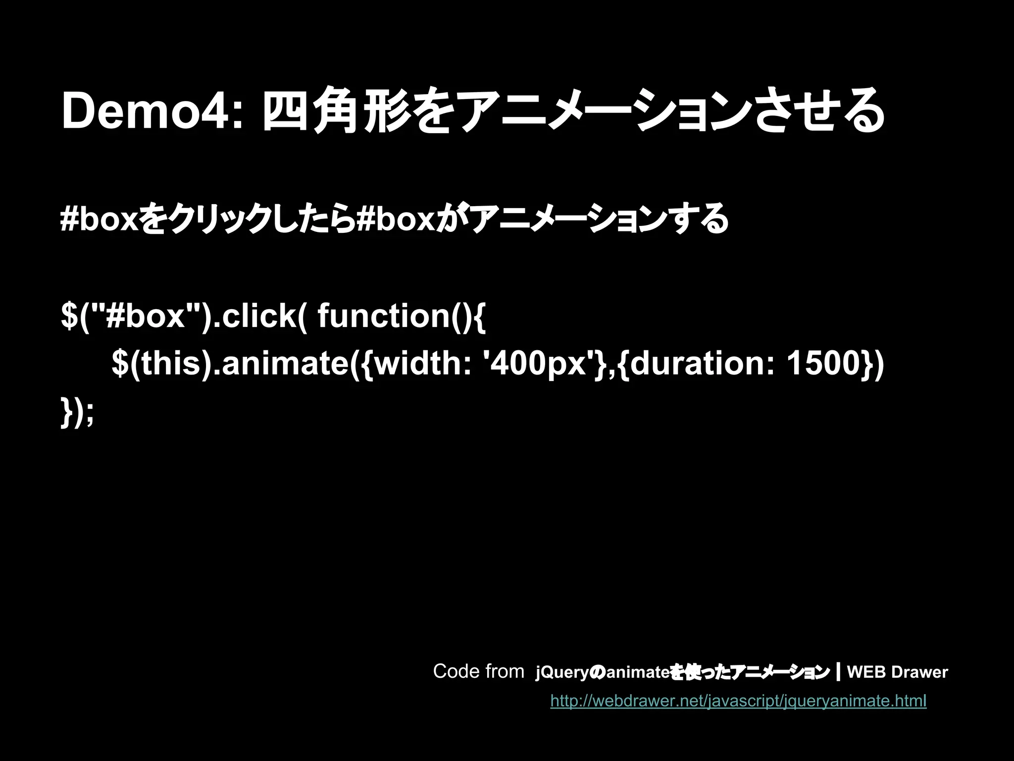 Demo4: 四角形をアニメーションさせる
#boxをクリックしたら#boxがアニメーションする
$("#box").click( function(){
$(this).animate({width: '400px'},{duration: 1500})
});
Code from jQueryのanimateを使ったアニメーション｜WEB Drawer
http://webdrawer.net/javascript/jqueryanimate.html
 