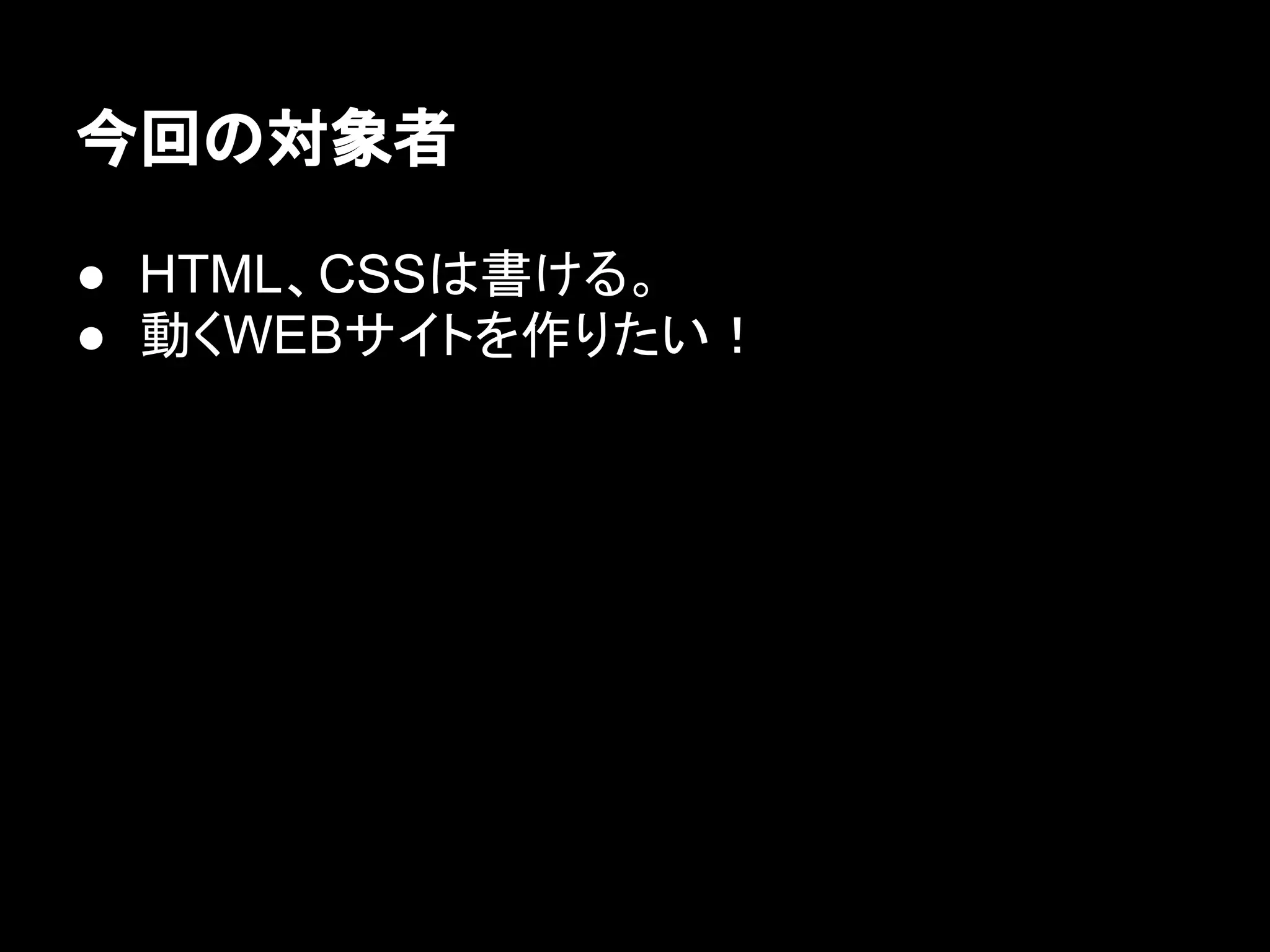 今回の対象者
● HTML、CSSは書ける。
● 動くWEBサイトを作りたい！
 