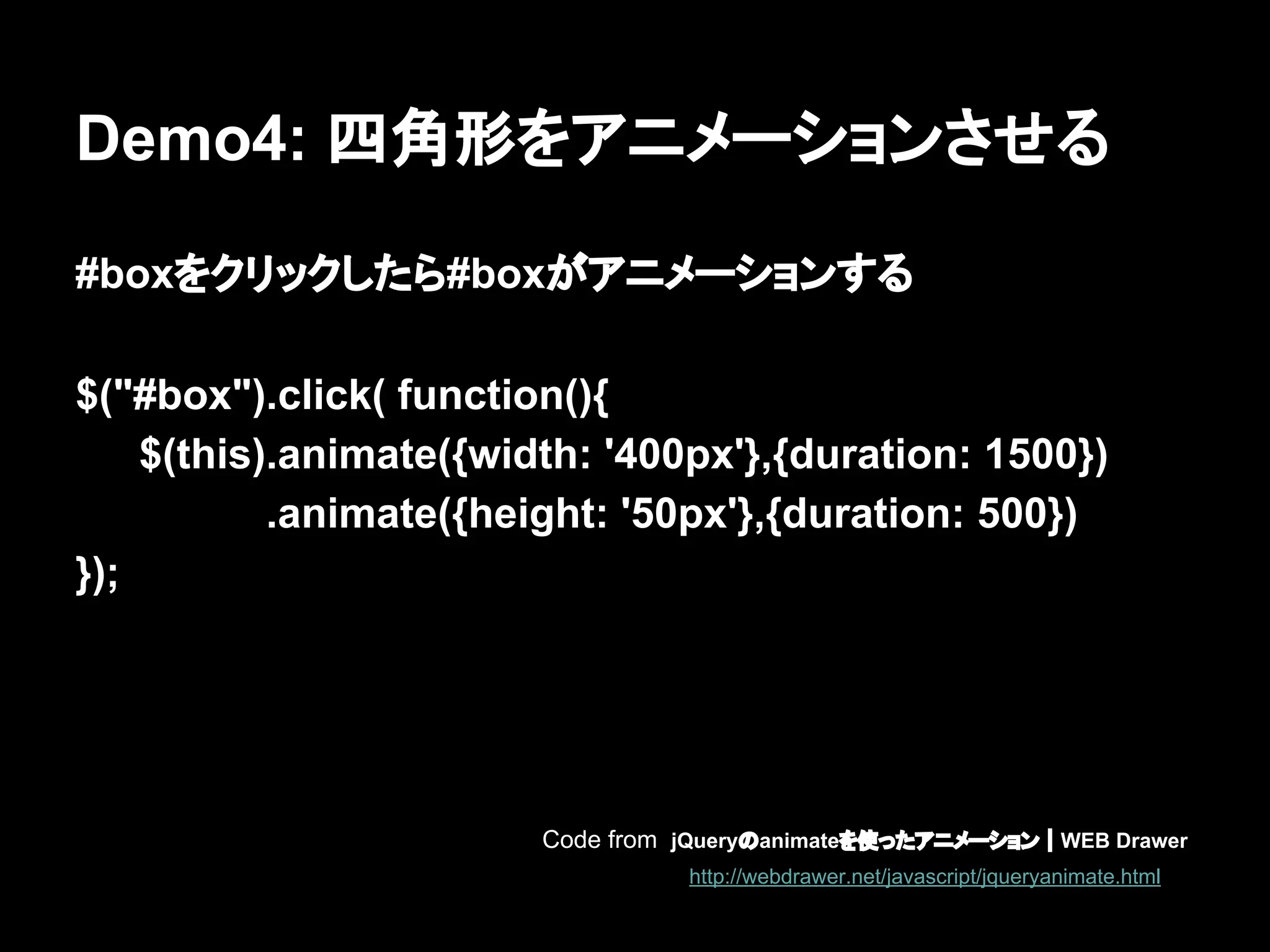 Demo4: 四角形をアニメーションさせる
#boxをクリックしたら#boxがアニメーションする
$("#box").click( function(){
$(this).animate({width: '400px'},{duration: 1500})
.animate({height: '50px'},{duration: 500})
});
Code from jQueryのanimateを使ったアニメーション｜WEB Drawer
http://webdrawer.net/javascript/jqueryanimate.html
 
