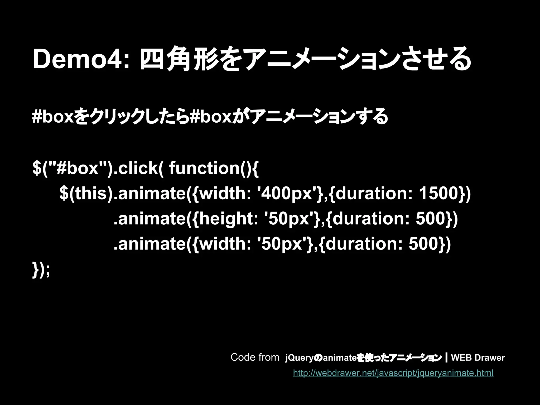Demo4: 四角形をアニメーションさせる
#boxをクリックしたら#boxがアニメーションする
$("#box").click( function(){
$(this).animate({width: '400px'},{duration: 1500})
.animate({height: '50px'},{duration: 500})
.animate({width: '50px'},{duration: 500})
});
Code from jQueryのanimateを使ったアニメーション｜WEB Drawer
http://webdrawer.net/javascript/jqueryanimate.html
 