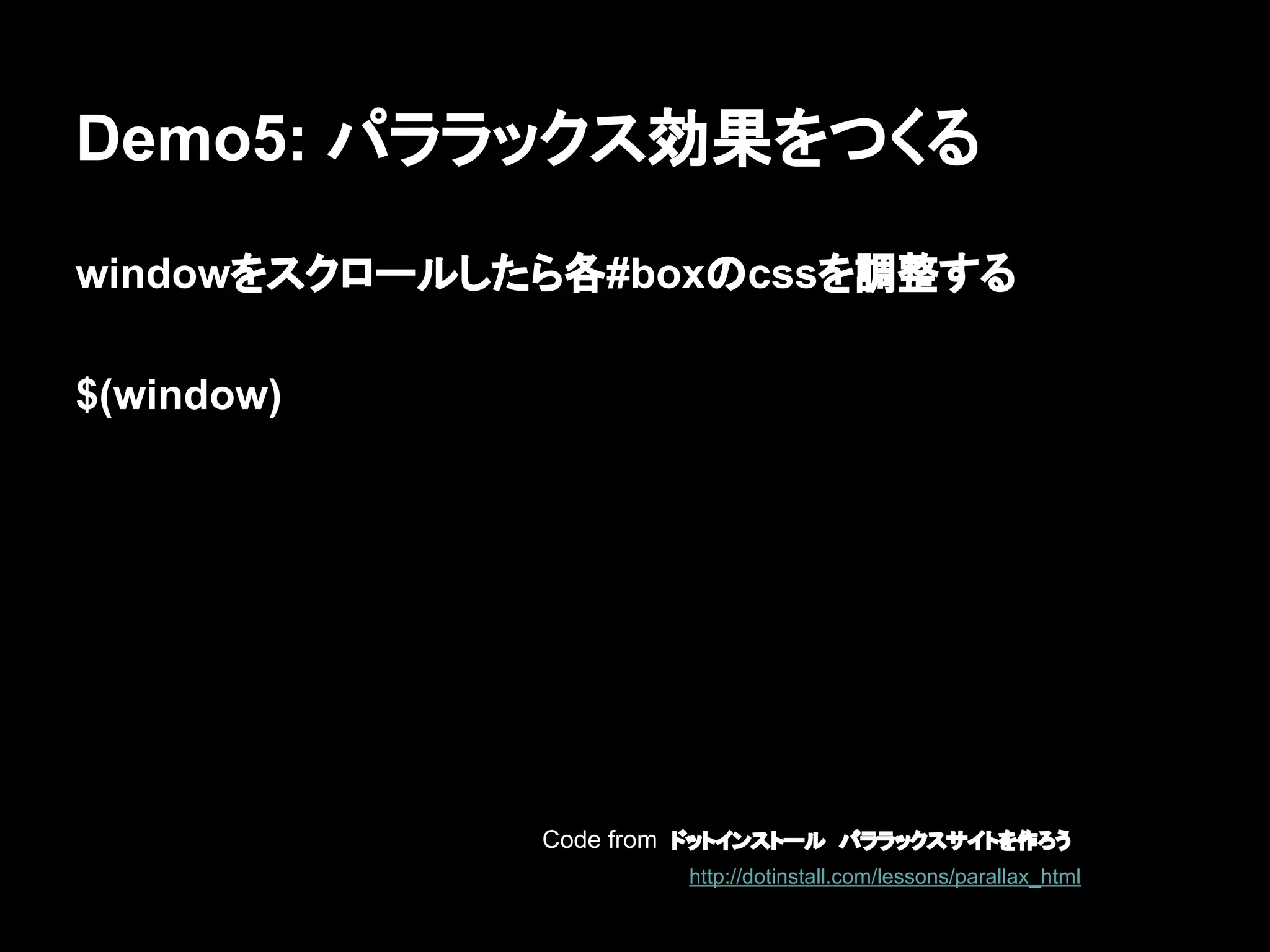 Demo5: パララックス効果をつくる
windowをスクロールしたら各#boxのcssを調整する
$(window)
Code from ドットインストール　パララックスサイトを作ろう
http://dotinstall.com/lessons/parallax_html
 