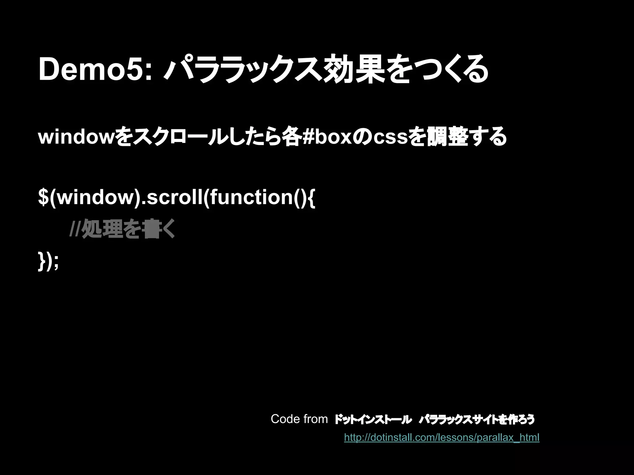 Demo5: パララックス効果をつくる
windowをスクロールしたら各#boxのcssを調整する
$(window).scroll(function(){
//処理を書く
});
Code from ドットインストール　パララックスサイトを作ろう
http://dotinstall.com/lessons/parallax_html
 