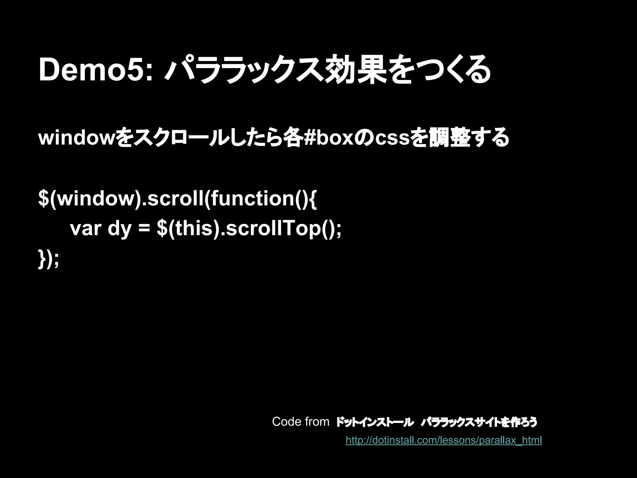 Demo5: パララックス効果をつくる
windowをスクロールしたら各#boxのcssを調整する
$(window).scroll(function(){
var dy = $(this).scrollTop();
});
Code from ドットインストール　パララックスサイトを作ろう
http://dotinstall.com/lessons/parallax_html
 