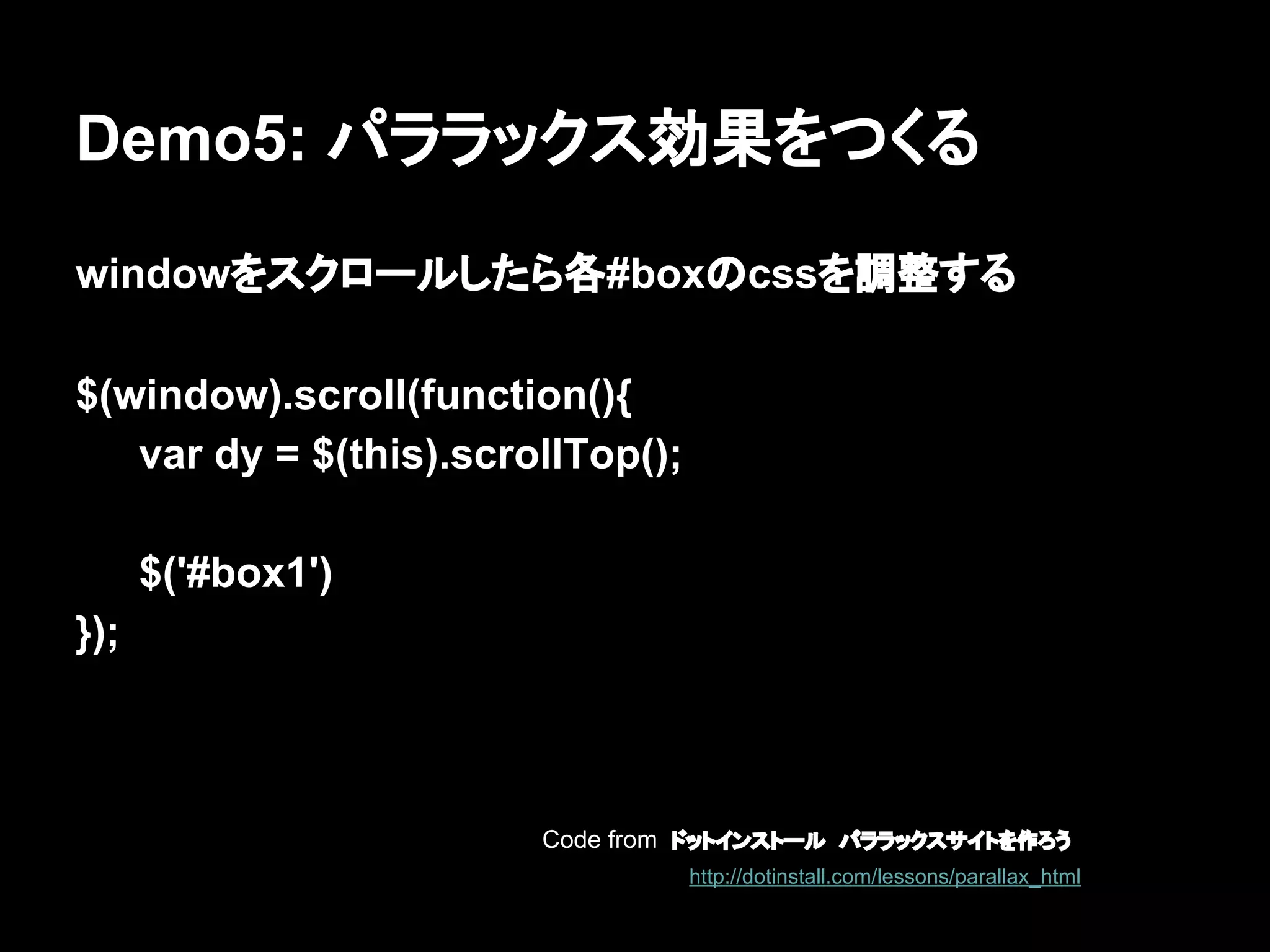 Demo5: パララックス効果をつくる
windowをスクロールしたら各#boxのcssを調整する
$(window).scroll(function(){
var dy = $(this).scrollTop();
$('#box1')
});
Code from ドットインストール　パララックスサイトを作ろう
http://dotinstall.com/lessons/parallax_html
 