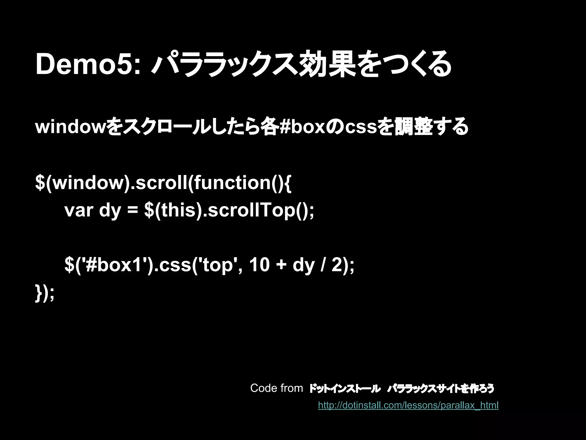 Demo5: パララックス効果をつくる
windowをスクロールしたら各#boxのcssを調整する
$(window).scroll(function(){
var dy = $(this).scrollTop();
$('#box1').css('top', 10 + dy / 2);
});
Code from ドットインストール　パララックスサイトを作ろう
http://dotinstall.com/lessons/parallax_html
 