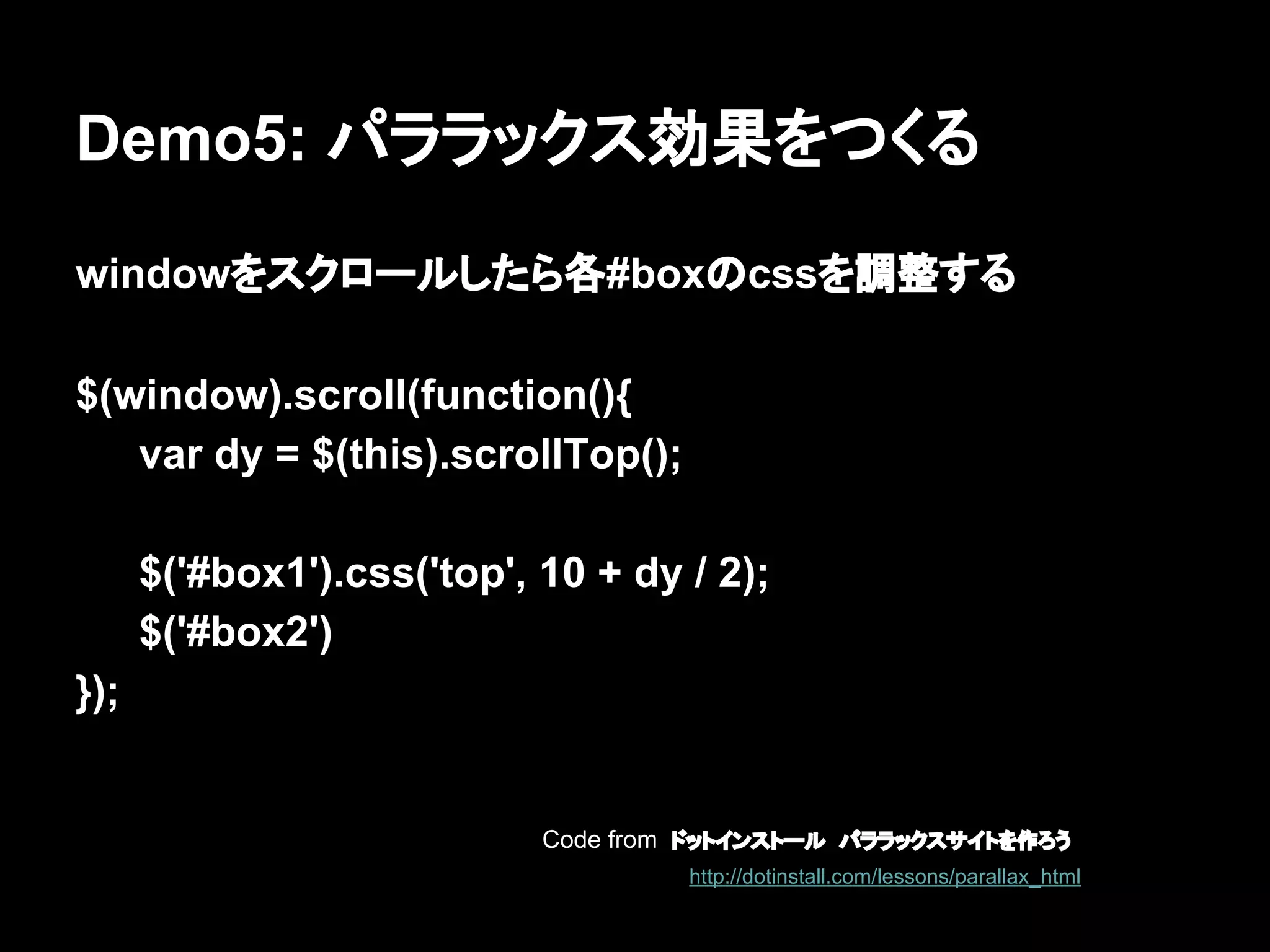 Demo5: パララックス効果をつくる
windowをスクロールしたら各#boxのcssを調整する
$(window).scroll(function(){
var dy = $(this).scrollTop();
$('#box1').css('top', 10 + dy / 2);
$('#box2')
});
Code from ドットインストール　パララックスサイトを作ろう
http://dotinstall.com/lessons/parallax_html
 