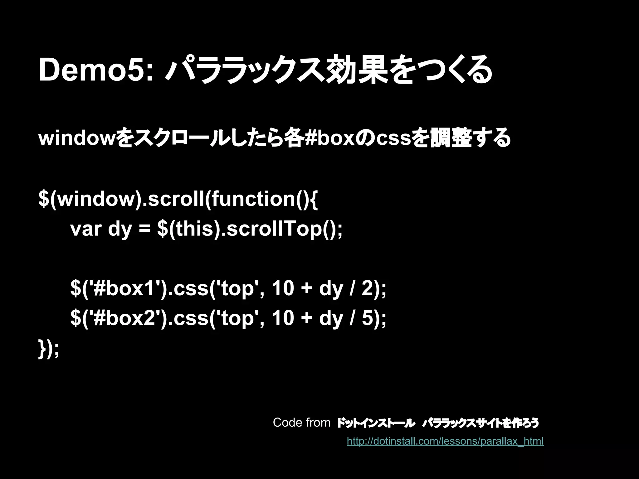 Demo5: パララックス効果をつくる
windowをスクロールしたら各#boxのcssを調整する
$(window).scroll(function(){
var dy = $(this).scrollTop();
$('#box1').css('top', 10 + dy / 2);
$('#box2').css('top', 10 + dy / 5);
});
Code from ドットインストール　パララックスサイトを作ろう
http://dotinstall.com/lessons/parallax_html
 