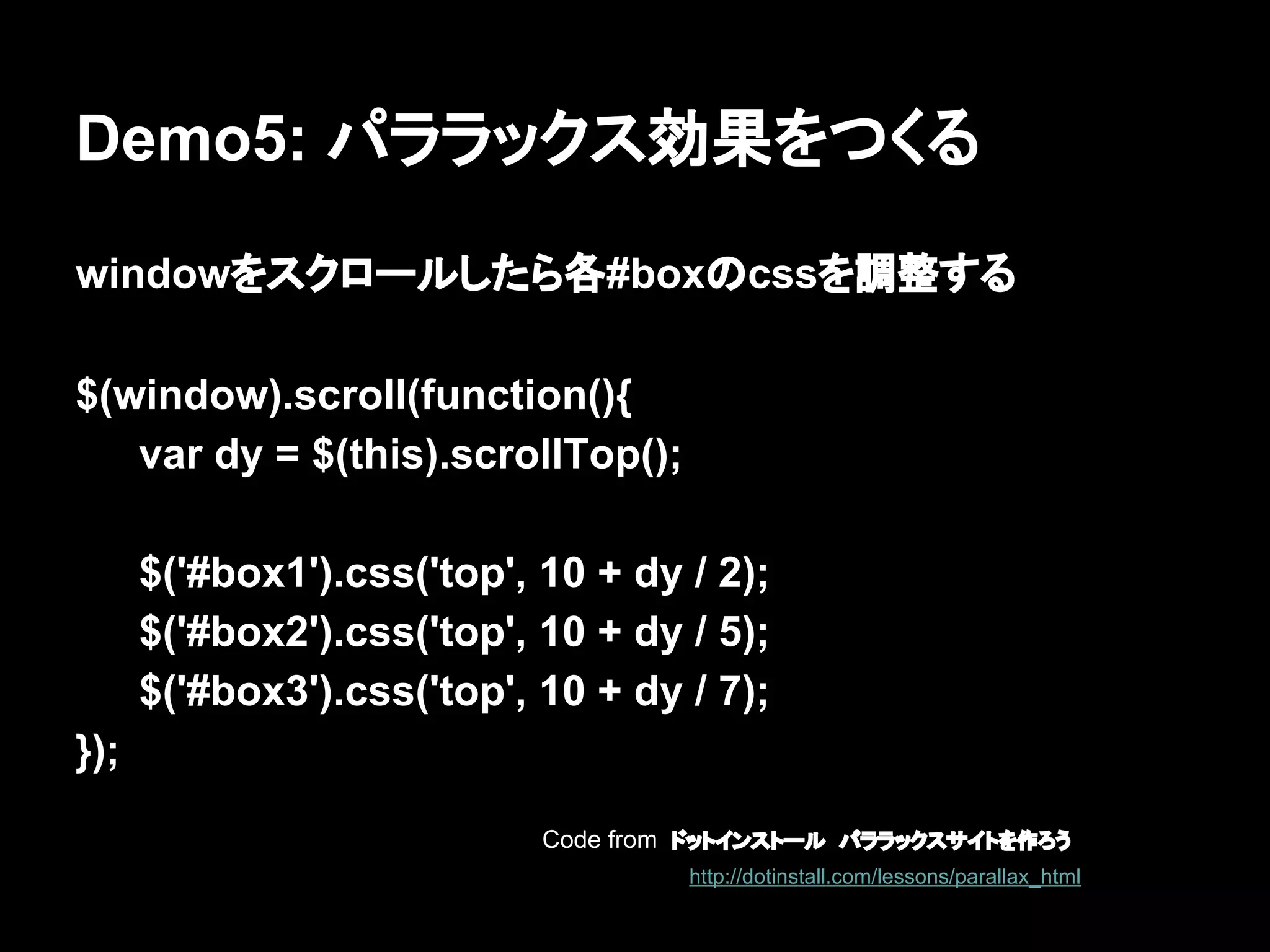Demo5: パララックス効果をつくる
windowをスクロールしたら各#boxのcssを調整する
$(window).scroll(function(){
var dy = $(this).scrollTop();
$('#box1').css('top', 10 + dy / 2);
$('#box2').css('top', 10 + dy / 5);
$('#box3').css('top', 10 + dy / 7);
});
Code from ドットインストール　パララックスサイトを作ろう
http://dotinstall.com/lessons/parallax_html
 