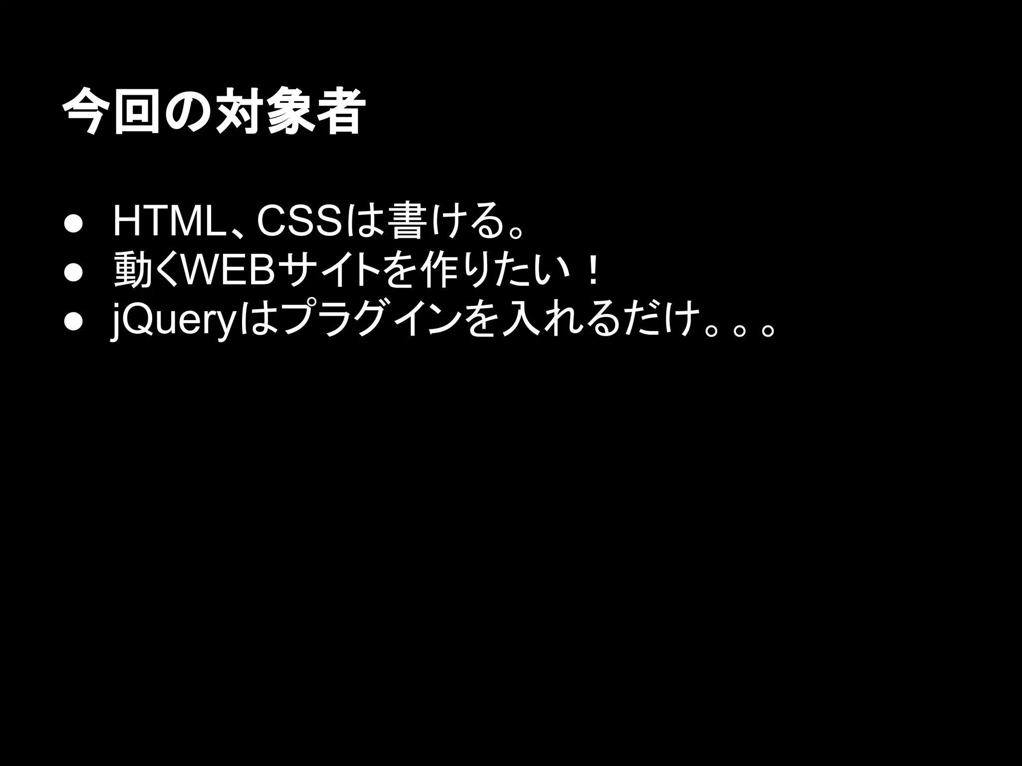 今回の対象者
● HTML、CSSは書ける。
● 動くWEBサイトを作りたい！
● jQueryはプラグインを入れるだけ。。。
 