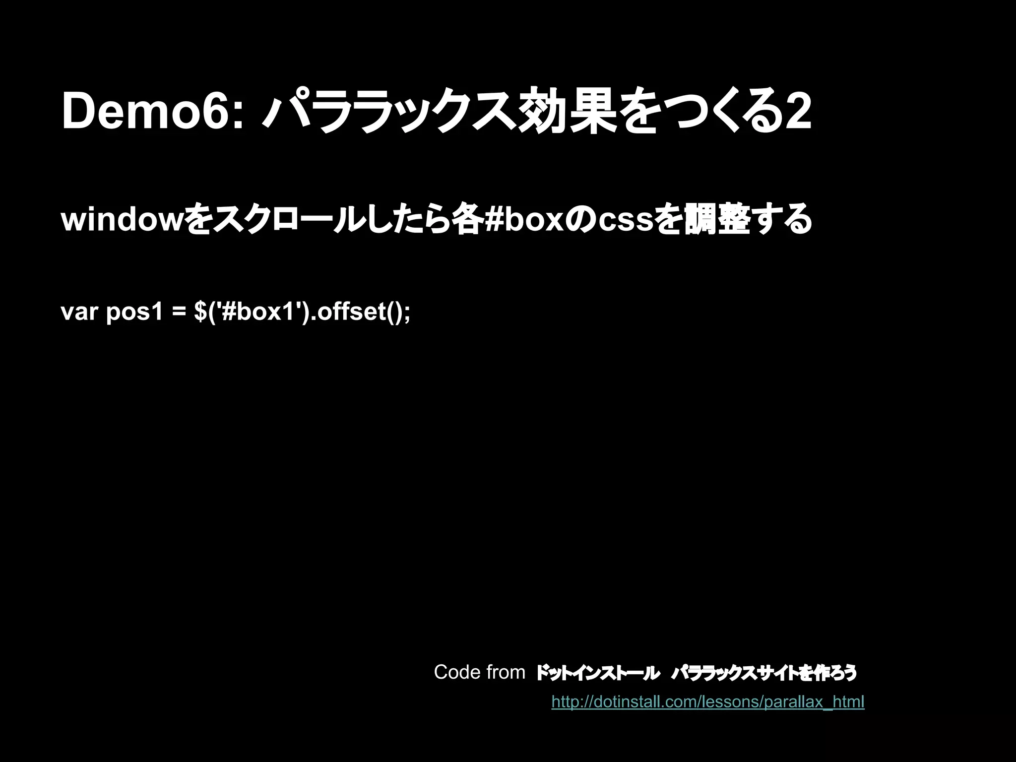 Demo6: パララックス効果をつくる2
windowをスクロールしたら各#boxのcssを調整する
var pos1 = $('#box1').offset();
Code from ドットインストール　パララックスサイトを作ろう
http://dotinstall.com/lessons/parallax_html
 