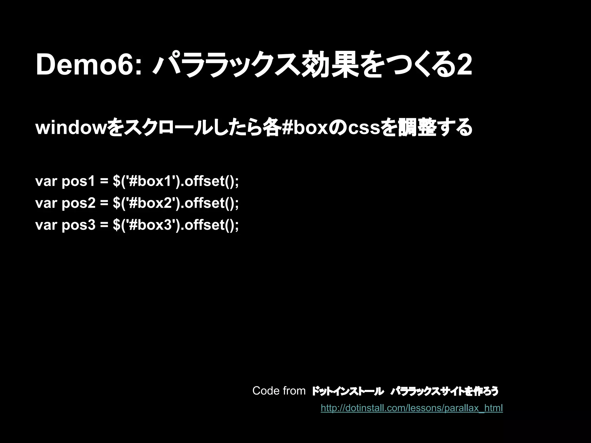 Demo6: パララックス効果をつくる2
windowをスクロールしたら各#boxのcssを調整する
var pos1 = $('#box1').offset();
var pos2 = $('#box2').offset();
var pos3 = $('#box3').offset();
Code from ドットインストール　パララックスサイトを作ろう
http://dotinstall.com/lessons/parallax_html
 