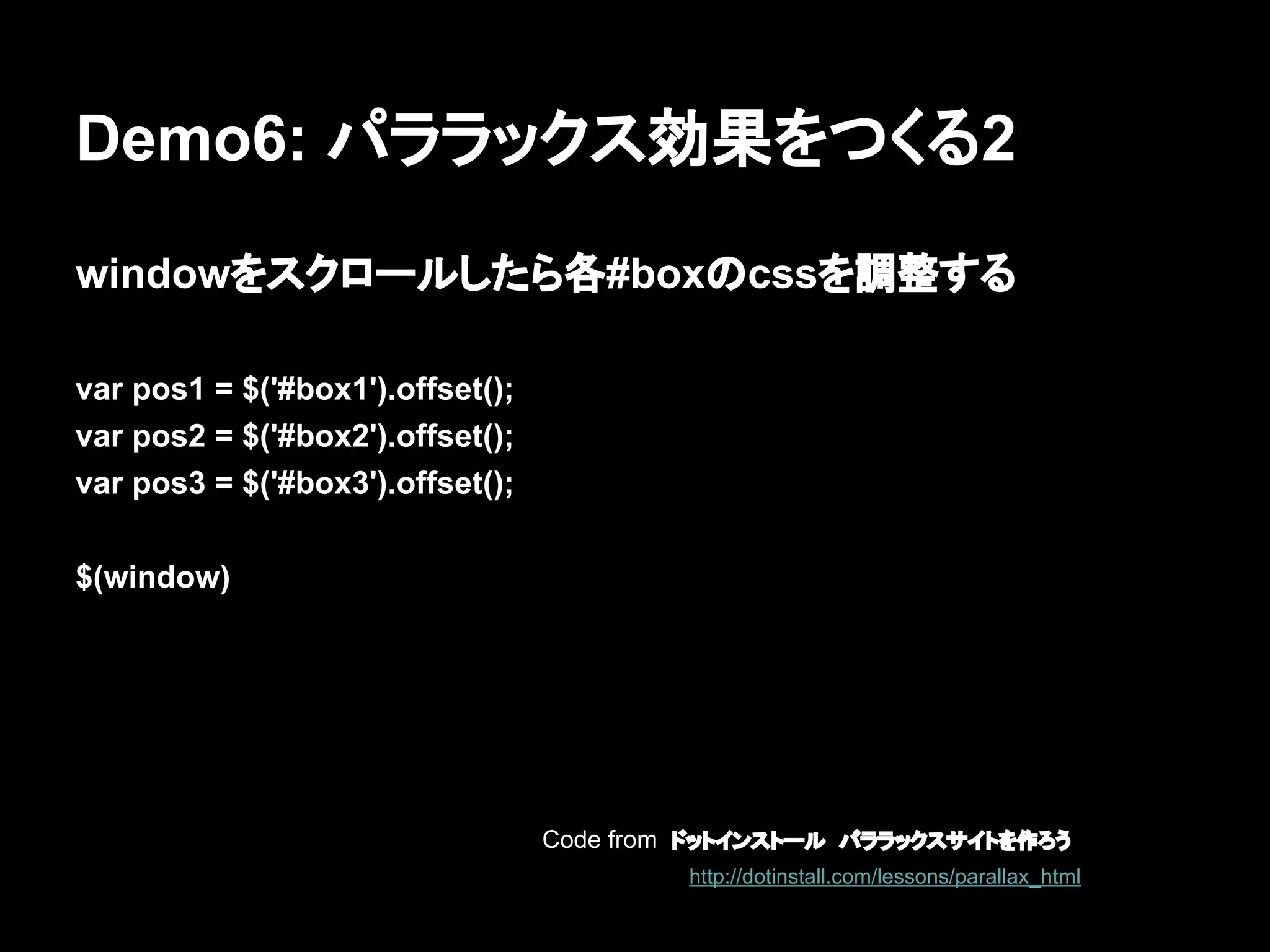 Demo6: パララックス効果をつくる2
windowをスクロールしたら各#boxのcssを調整する
var pos1 = $('#box1').offset();
var pos2 = $('#box2').offset();
var pos3 = $('#box3').offset();
$(window)
Code from ドットインストール　パララックスサイトを作ろう
http://dotinstall.com/lessons/parallax_html
 