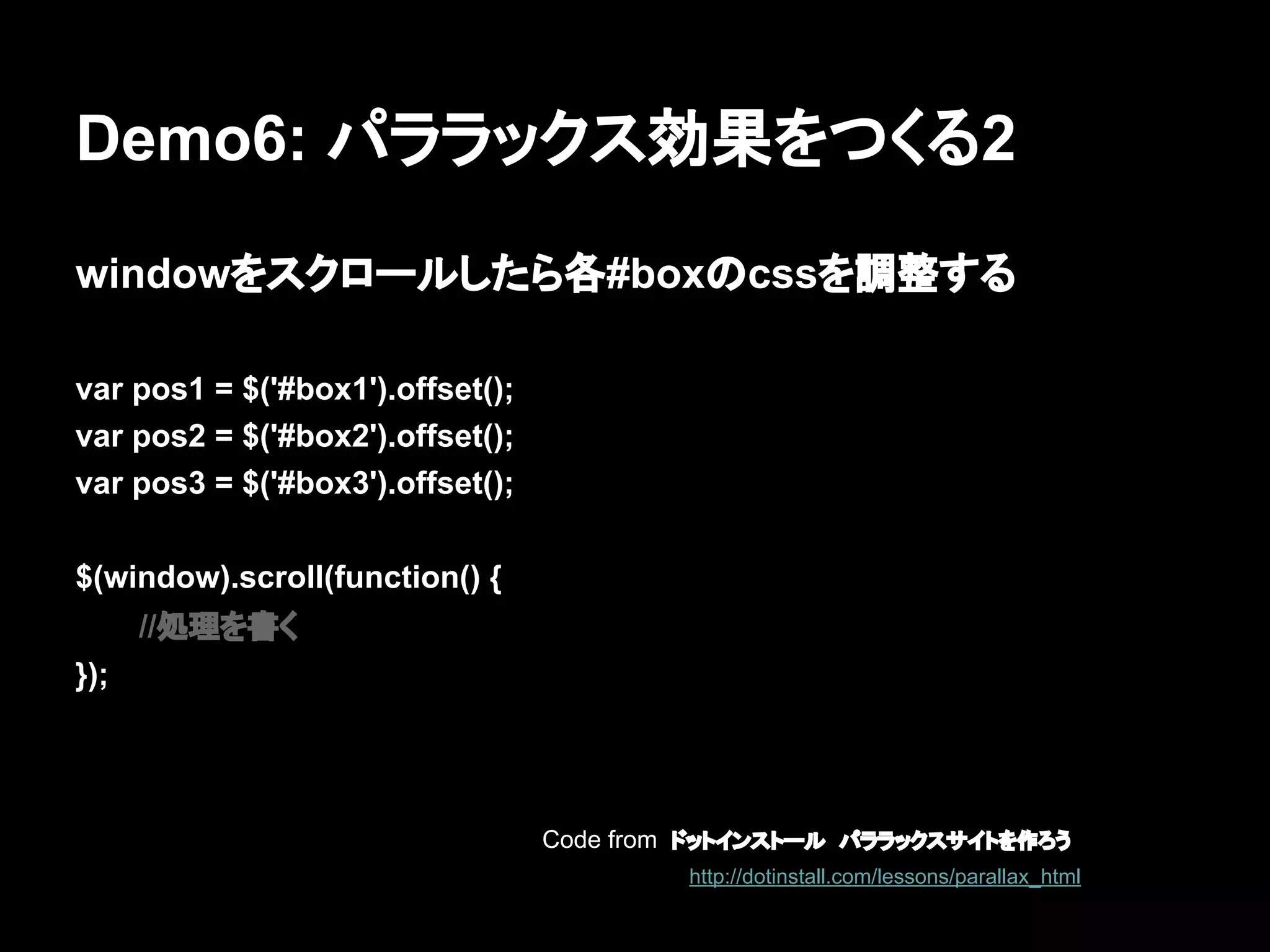 Demo6: パララックス効果をつくる2
windowをスクロールしたら各#boxのcssを調整する
var pos1 = $('#box1').offset();
var pos2 = $('#box2').offset();
var pos3 = $('#box3').offset();
$(window).scroll(function() {
//処理を書く
});
Code from ドットインストール　パララックスサイトを作ろう
http://dotinstall.com/lessons/parallax_html
 