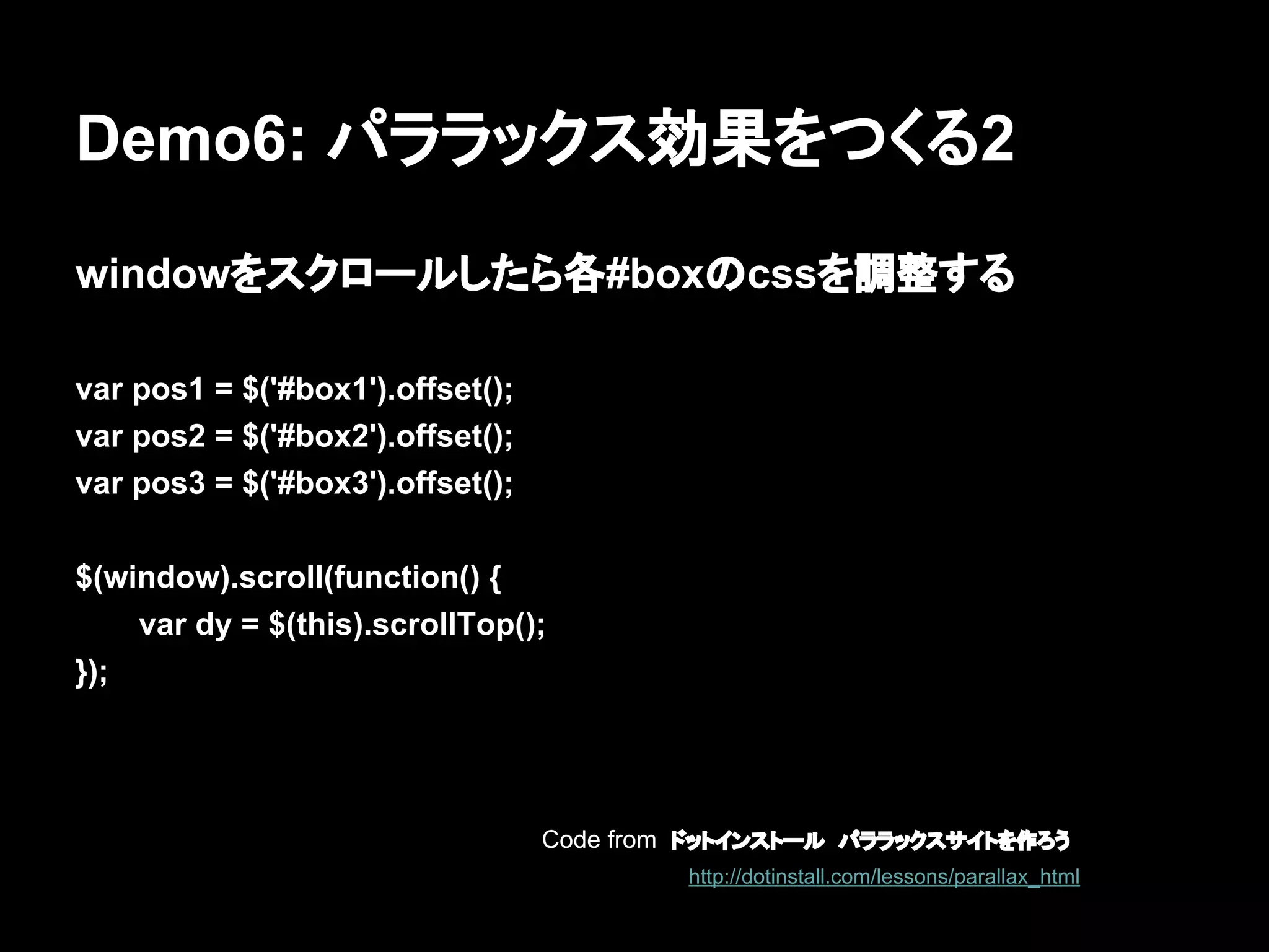 Demo6: パララックス効果をつくる2
windowをスクロールしたら各#boxのcssを調整する
var pos1 = $('#box1').offset();
var pos2 = $('#box2').offset();
var pos3 = $('#box3').offset();
$(window).scroll(function() {
var dy = $(this).scrollTop();
});
Code from ドットインストール　パララックスサイトを作ろう
http://dotinstall.com/lessons/parallax_html
 