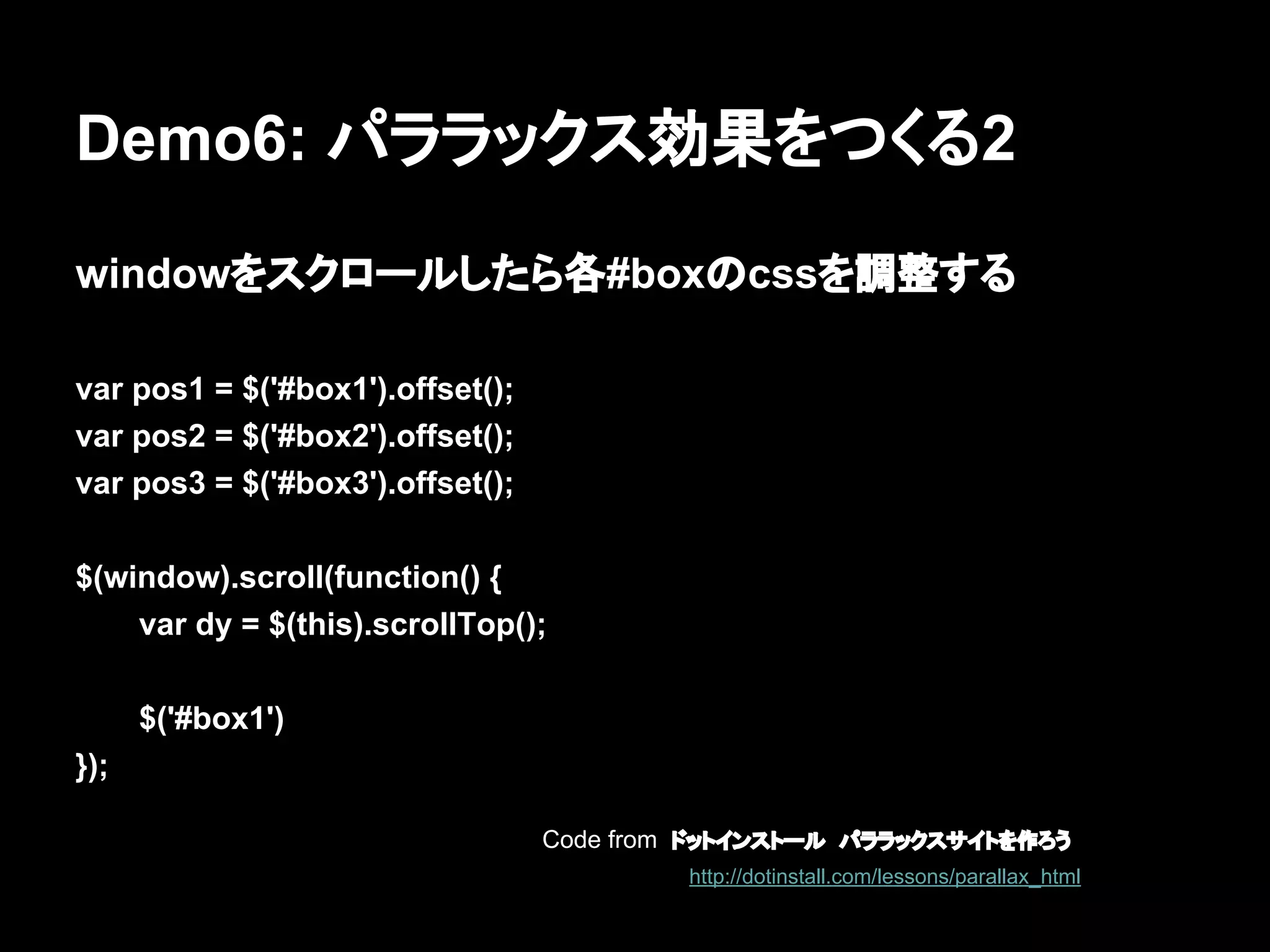 Demo6: パララックス効果をつくる2
windowをスクロールしたら各#boxのcssを調整する
var pos1 = $('#box1').offset();
var pos2 = $('#box2').offset();
var pos3 = $('#box3').offset();
$(window).scroll(function() {
var dy = $(this).scrollTop();
$('#box1')
});
Code from ドットインストール　パララックスサイトを作ろう
http://dotinstall.com/lessons/parallax_html
 