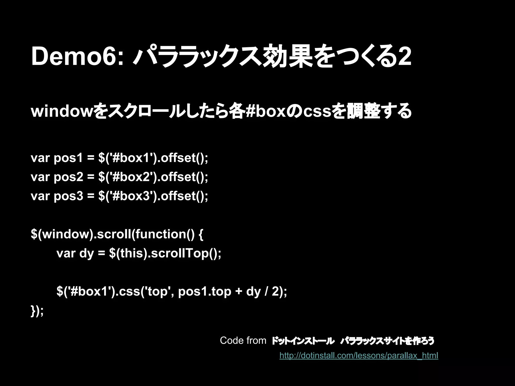 Demo6: パララックス効果をつくる2
windowをスクロールしたら各#boxのcssを調整する
var pos1 = $('#box1').offset();
var pos2 = $('#box2').offset();
var pos3 = $('#box3').offset();
$(window).scroll(function() {
var dy = $(this).scrollTop();
$('#box1').css('top', pos1.top + dy / 2);
});
Code from ドットインストール　パララックスサイトを作ろう
http://dotinstall.com/lessons/parallax_html
 