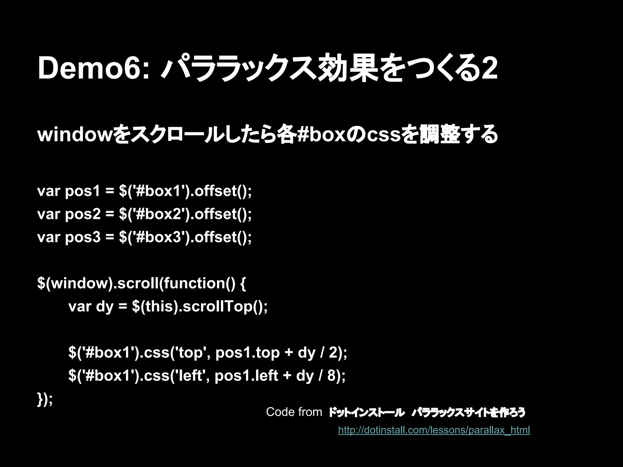 Demo6: パララックス効果をつくる2
windowをスクロールしたら各#boxのcssを調整する
var pos1 = $('#box1').offset();
var pos2 = $('#box2').offset();
var pos3 = $('#box3').offset();
$(window).scroll(function() {
var dy = $(this).scrollTop();
$('#box1').css('top', pos1.top + dy / 2);
$('#box1').css('left', pos1.left + dy / 8);
});
Code from ドットインストール　パララックスサイトを作ろう
http://dotinstall.com/lessons/parallax_html
 