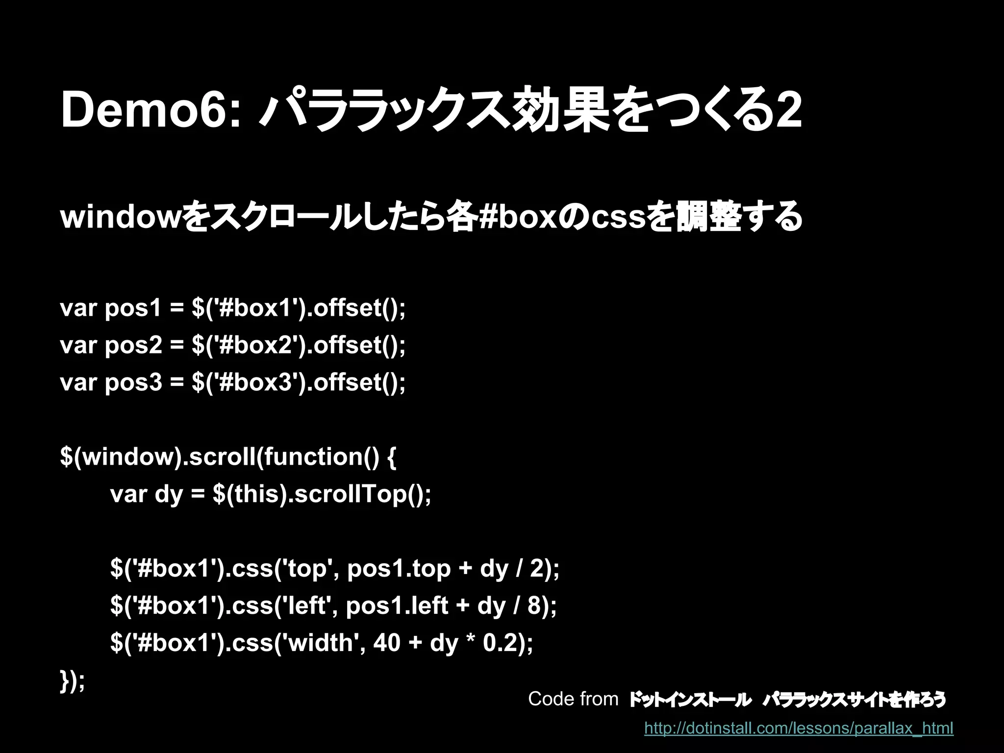 Demo6: パララックス効果をつくる2
windowをスクロールしたら各#boxのcssを調整する
var pos1 = $('#box1').offset();
var pos2 = $('#box2').offset();
var pos3 = $('#box3').offset();
$(window).scroll(function() {
var dy = $(this).scrollTop();
$('#box1').css('top', pos1.top + dy / 2);
$('#box1').css('left', pos1.left + dy / 8);
$('#box1').css('width', 40 + dy * 0.2);
});
Code from ドットインストール　パララックスサイトを作ろう
http://dotinstall.com/lessons/parallax_html
 