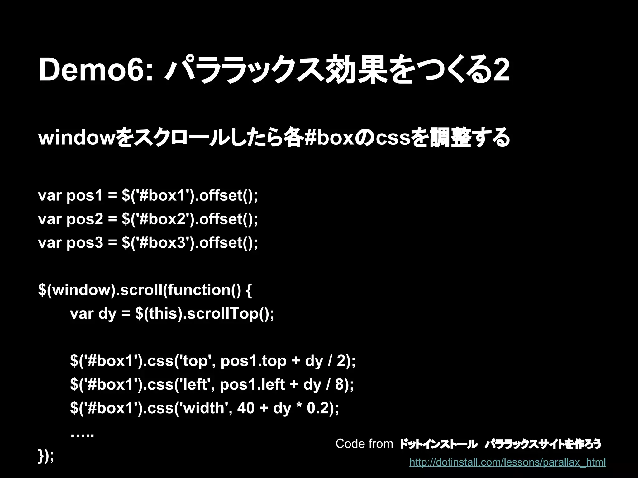 Demo6: パララックス効果をつくる2
windowをスクロールしたら各#boxのcssを調整する
var pos1 = $('#box1').offset();
var pos2 = $('#box2').offset();
var pos3 = $('#box3').offset();
$(window).scroll(function() {
var dy = $(this).scrollTop();
$('#box1').css('top', pos1.top + dy / 2);
$('#box1').css('left', pos1.left + dy / 8);
$('#box1').css('width', 40 + dy * 0.2);
…..
});
Code from ドットインストール　パララックスサイトを作ろう
http://dotinstall.com/lessons/parallax_html
 