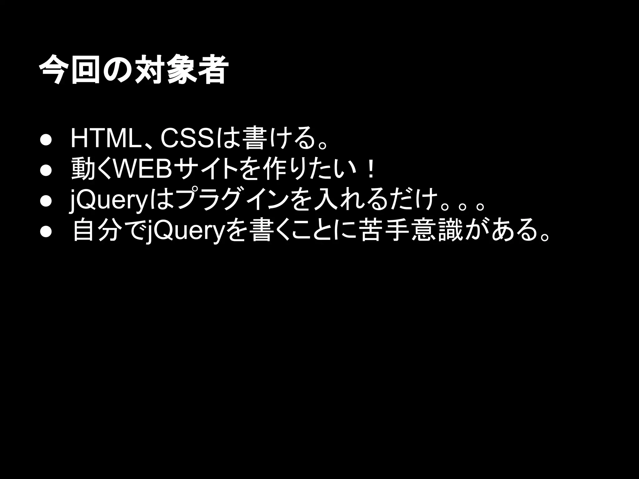 今回の対象者
● HTML、CSSは書ける。
● 動くWEBサイトを作りたい！
● jQueryはプラグインを入れるだけ。。。
● 自分でjQueryを書くことに苦手意識がある。
 