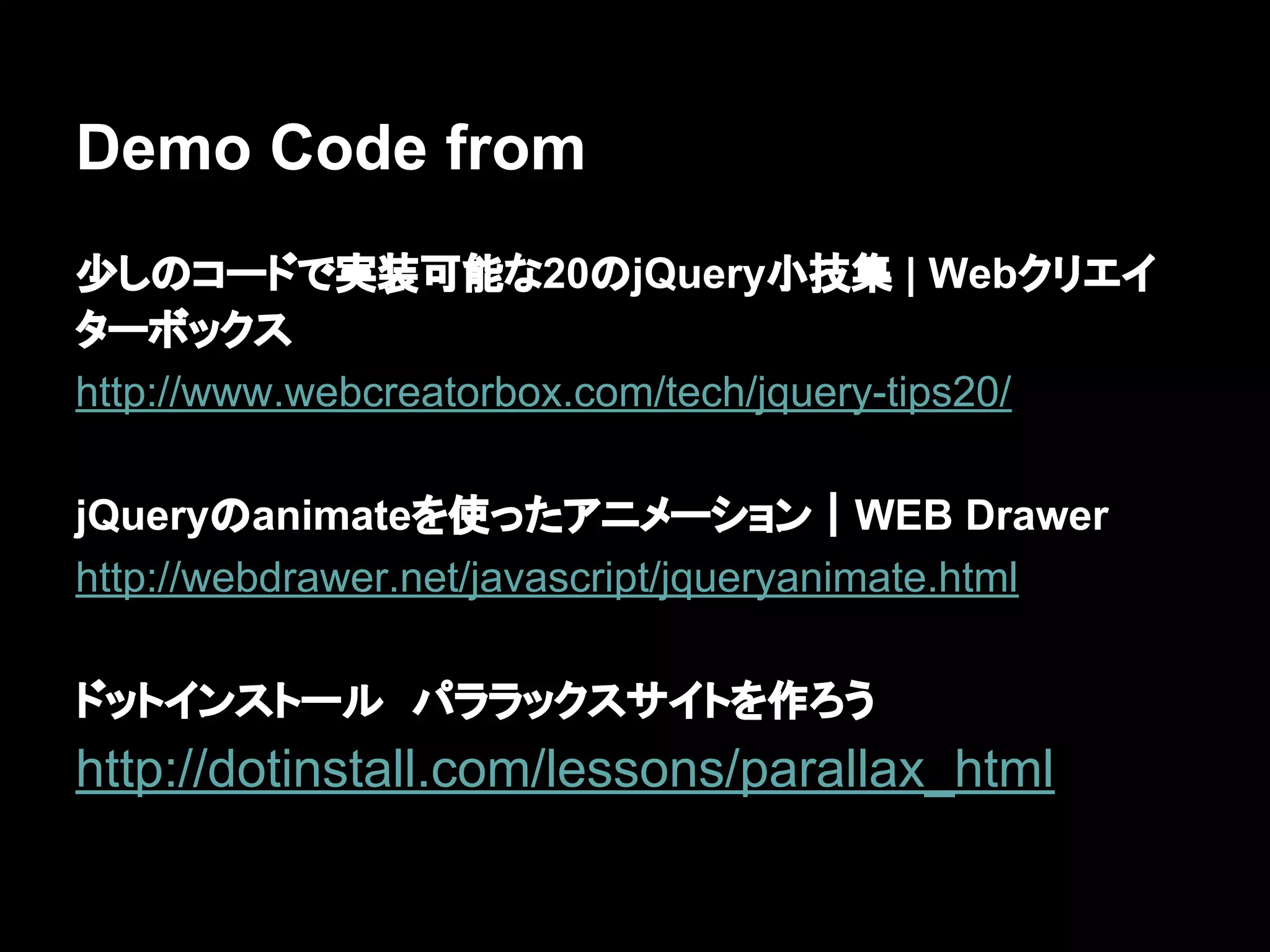 Demo Code from
少しのコードで実装可能な20のjQuery小技集 | Webクリエイ
ターボックス
http://www.webcreatorbox.com/tech/jquery-tips20/
jQueryのanimateを使ったアニメーション｜WEB Drawer
http://webdrawer.net/javascript/jqueryanimate.html
ドットインストール　パララックスサイトを作ろう
http://dotinstall.com/lessons/parallax_html
 